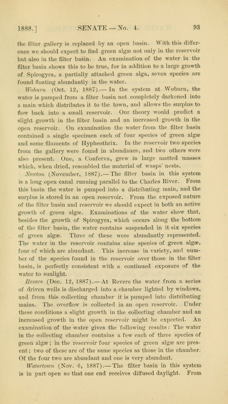 the filter gallery is replaced by iin open basin. With this differ- ence we should expect to find green alg£e not only in the reservoir but also in the filter basin. An examination of the water in the filter basin shows this to be true, for in addition to a large growth of Spirogyra, a partially attached green alga, seven species are found floating abundantly in the water. Wobiirn (Oct. 12, 1887).— In the system at Woburn, the water is pumped from a filter basin not completely darkened into a main which distributes it to the town, and allows the surplus to flow back into a small reservoii'. Our theory would predict a slight growth in the filter basin and an increased growth in the open reservoir. On examination the water from the filter basin contained a single specimen each of four species of green algae and some filaments of Ilypheothrix. In the reservoir two species from the gallery were found in abundance, and two others were also present. One, a Confei*va, grew in large matted masses which, when dried, resembled the material of wasps' nests. Xewton (November, 1887).— The filter basin in this system is a long open canal running parallel to the Charles River. From this basin the water is pumped into a distributing main, and the surplus is stored in an open reservoir. From the exposed nature of the filter basin and reservoir we should expect in both an active growth of green algae. Examinations of the water show that, besides the growth of Spirogyra, which occurs along the bottom of the filter basin, the water contains suspended in it six species of green algae. Three of these were abundantly represented. The w^ater in the reservoir contains nine species of gi'een algae, four of which are abundant. This increase in variety, and num- ber of the species found in the reservoir over those in the filter basin, is perfectly consistent with a continued exposure of the water to sunlight. Revere (Dec. 12, 1887).— At Revere the water from a series of driven wells is discharged into a chamber lighted by windows, and from this collecting chamber it is pumped into distributing mains. The overflow is collected in an open reservoir. Under these conditions a slight growth in the collecting chamber and an increased growth in the open reservoir might be expected. An examination of the water gives the following results : The water in the collecting chamber contains a few each of three species of green algae; in the reservoir four species of green algae are pres- ent ; two of these are of the same species as those in the chamber. Of the four two are abundant and one is very abundant. Watertoiun (Nov. 6, 1887).— The filter basin in this system is in part open so that one end receives diffused daylight. From