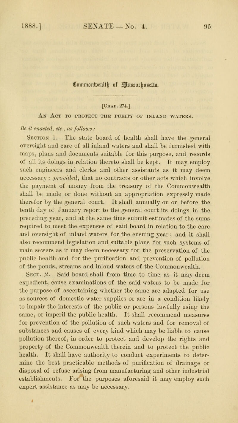 Coromonhjealt^ of P^assac^nsftta. [Chap. 274.] An Act to protect the purity of inland waters. Be it enacted, etc., as follows : Section 1. The state board of health shall have the general oversight and care of all inland waters and shall be furnished with maps, plans and documents suitable for this purpose, and records of all its doings in relation thereto shall be kept. It may employ such engineers and clerks and other assistants as it may deem necessary : provided, that no contracts or other acts which involve the payment of money from the treasury of the Commonwealth shall be made or done without an appropriation expressly made therefor by the general court. It shall annually on or before the tenth day of January report to the general court its doings in the preceding year, and at the same time submit estimates of the sums requh'ed to meet the expenses of said board in relation to the care and oversight of inland waters for the ensuing year ; and it shall also recommend legislation and suitable plans for such systems of main sewers as it may deem necessai'y for the preservation of the public health and for the purification and prevention of pollution of the ponds, streams and inland waters of the Commonwealth. Sect. .2. Said board shall from time to time as it may deem expedient, cause examinations of the said waters to be made for the purpose of ascertaining whether the same are adapted for use as sources of domestic water supplies or are in a condition likely to impair the interests of the public or persons lawfully using the same, or imperil the public health. It shall recommend measures for prevention of the pollution of such waters and for i-emoval of substances and causes of every kind which may be liable to cause pollution thereof, in order to protect and develop the rights and property of the Commonwealth therein and to protect the public health. It shall have authority to conduct experiments to deter- mine the best practicable methods of purification of drainage or disposal of refuse arising from manufacturing and other industrial establishments. For the purposes aforesaid it may employ such expert assistance as may be necessary.