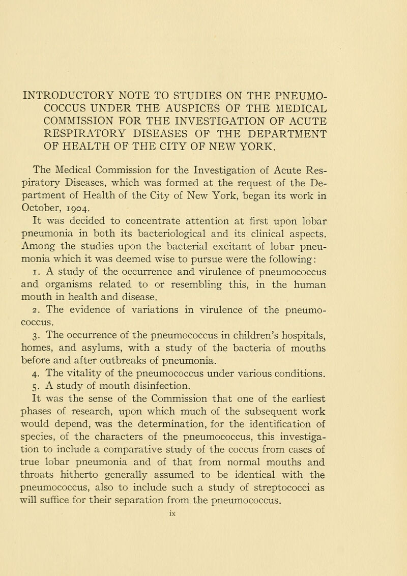 INTRODUCTORY NOTE TO STUDIES ON THE PNEUMO- COCCUS UNDER THE AUSPICES OF THE MEDICAL COMMISSION FOR THE INVESTIGATION OF ACUTE RESPIRATORY DISEASES OF THE DEPARTMENT OF HEALTH OF THE CITY OF NEW YORK. The Medical Commission for the Investigation of Acute Res- piratory Diseases, which was formed at the request of the De- partment of Health of the City of New York, began its work in October, 1904. It was decided to concentrate attention at first upon lobar pneumonia in both its bacteriological and its clinical aspects. Among the studies upon the bacterial excitant of lobar pneu- monia which it was deemed wise to pursue were the following: 1. A study of the occurrence and virulence of pneumococcus and organisms related to or resembling this, in the human mouth in health and disease. 2. The evidence of variations in virulence of the pneumo- coccus. 3. The occurrence of the pnetmiococcus in children's hospitals, homes, and asylums, with a study of the bacteria of mouths before and after outbreaks of pneumonia. 4. The vitality of the pneumococcus under various conditions. 5. A study of mouth disinfection. It was the sense of the Commission that one of the earliest phases of research, upon which much of the subsequent work would depend, was the determination, for the identification of species, of the characters of the pneumococcus, this investiga- tion to include a comparative study of the coccus from cases of true lobar pneumonia and of that from normal mouths and throats hitherto generally assumed to be identical with the pneumococcus, also to include such a study of streptococci as will suffice for their separation from the pneumococcus.