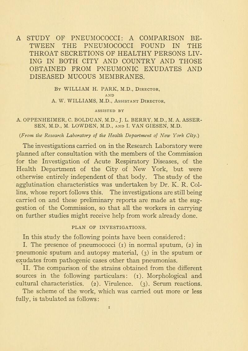 A STUDY OF PNEUMOCOCCI: A COMPARISON BE- TWEEN THE PNEUMOCOCCI FOUND IN THE THROAT SECRETIONS OF HEALTHY PERSONS LIV- ING IN BOTH CITY AND COUNTRY AND THOSE OBTAINED FROM PNEUMONIC EXUDATES AND DISEASED MUCOUS MEMBRANES. By WILLIAM H. PARK, M.D., Director, AND A. W. WILLIAMS, M.D., Assistant Director, ASSISTED BY A. OPPENHEIMER, C. BOLDUAN, M.D., J. L. BERRY, M.D., M. A. ASSER- SEN, M.D., M. LOWDEN, M.D., and I. VAN GIESEN, M.D. {From the Research Laboratory of the Health Department of New York City.) The investigations carried on in the Research Laboratory were planned after consultation with the members of the Commission for the Investigation of Acute Respiratory Diseases, of the Health Department of the City of New York, but were otherwise entirely independent of that body. The study of the agglutination characteristics was undertaken by Dr. K. R. Col- hns, whose report follows this. The investigations are still being carried on and these preliminary reports are made at the sug- gestion of the Commission, so that all the workers in carrying on further studies might receive help from work already done. PLAN OF INVESTIGATIONS. In this study the following points have been considered: I. The presence of pneumococci (i) in normal sputum, (2) in pneumonic sputum and autopsy material, (3) in the sputum or exudates from pathogenic cases other than pneumonias. II. The comparison of the strains obtained from the different sources in the following particulars: (i). Morphological and cultural characteristics. (2). Virulence. (3). Serum reactions. The scheme of the work, which was carried out more or less fully, is tabulated as follows: