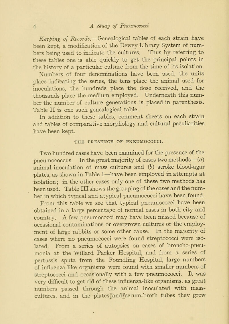 Keeping of Records.—Genealogical tables of each strain have been kept, a modification of the Dewey Library System of niim- bers being used to indicate the cultures. Thus by referring to these tables one is able quickly to get the principal points in the history of a particular culture from the time of its isolation. Numbers of four denominations have been used, the units place indicating the series, the tens place the animal used for inoculations, the hundreds place the dose received, and the thousands place the medium employed. Underneath this num- ber the number of culture generations is placed in parenthesis. Table II is one such genealogical table. In addition to these tables, comment sheets on each strain and tables of comparative morphology and cultural peculiarities have been kept. THE PRESENCE OF PNEUMOCOCCI. Two hundred cases have been examined for the presence of the pneumococcus. In the great majority of cases two methods—(a) animal inoculation of mass cultures and (6) stroke blood-agar plates, as shown in Table I—^have been employed in attempts at isolation; in the other cases only one of these two methods has been used. Table III shows the grouping of the cases and the nimi- ber in which typical and atypical pneumococci have been foimd. From this table we see that typical pneumococci have been obtained in a large percentage of normal cases in both city and country. A few pneumococci may have been missed because of occasional contaminations or overgrown cultures or the employ- ment of large rabbits or some other cause. In the majority of cases where no pneimiococci were found streptococci were iso- lated. From a series of autopsies on cases of broncho-pneu- monia at the Willard Parker Hospital, and from a series of pertussis sputa from the FoundHng Hospital, large numbers of influenza-like organisms were foimd with smaller numbers of streptococci and occasionally with a few pneumococci. It was very difficult to get rid of these influenza-hke organisms, as great numbers passed through the animal inoculated with mass- cultures, and in the plates {and >'serum-broth tubes they grew