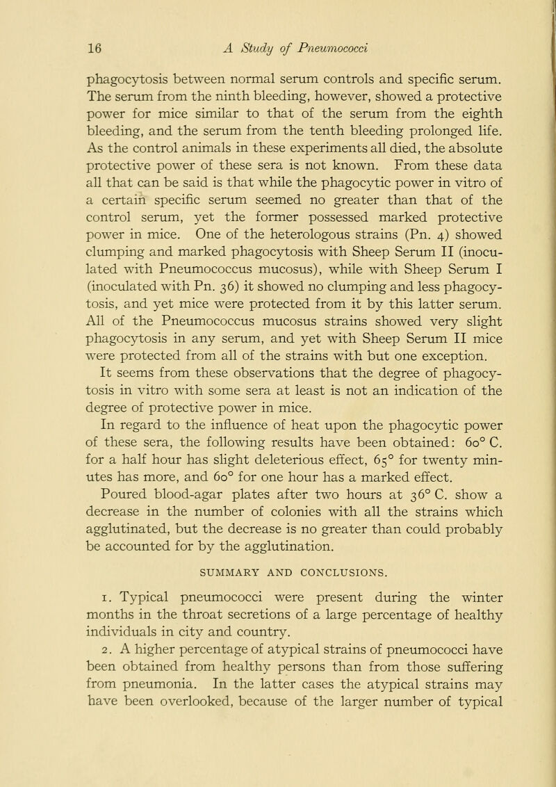 phagocytosis between normal serum controls and specific serum. The serum from the ninth bleeding, however, showed a protective power for mice similar to that of the serum from the eighth bleeding, and the serum from the tenth bleeding prolonged life. As the control animals in these experiments all died, the absolute protective power of these sera is not known. From these data all that can be said is that while the phagocytic power in vitro of a certain specific serum seemed no greater than that of the control serum, yet the former possessed marked protective power in mice. One of the heterologous strains (Pn. 4) showed clumping and marked phagocytosis with Sheep Serum II (inocu- lated with Pneumococcus mucosus), while with Sheep Serum I (inoculated with Pn. 36) it showed no clumping and less phagocy- tosis, and yet mice were protected from it by this latter serum. All of the Pneumococcus mucosus strains showed very slight phagocytosis in any serum, and yet with Sheep Serum II mice were protected from all of the strains with but one exception. It seems from these observations that the degree of phagocy- tosis in vitro with some sera at least is not an indication of the degree of protective power in mice. In regard to the influence of heat upon the phagocytic power of these sera, the following results have been obtained: 60° C. for a half hour has slight deleterious effect, 65° for twenty min- utes has more, and 60° for one hour has a marked effect. Poured blood-agar plates after two hours at 36° C. show a decrease in the niunber of colonies with all the strains which agglutinated, but the decrease is no greater than could probably be accounted for by the agglutination. SUMMARY AND CONCLUSIONS. 1. Typical pneumococci were present during the winter months in the throat secretions of a large percentage of healthy individuals in city and country. 2. A higher percentage of atypical strains of pneumococci have been obtained from healthy persons than from those suffering from pneumonia. In the latter cases the atypical strains may have been overlooked, because of the larger number of typical