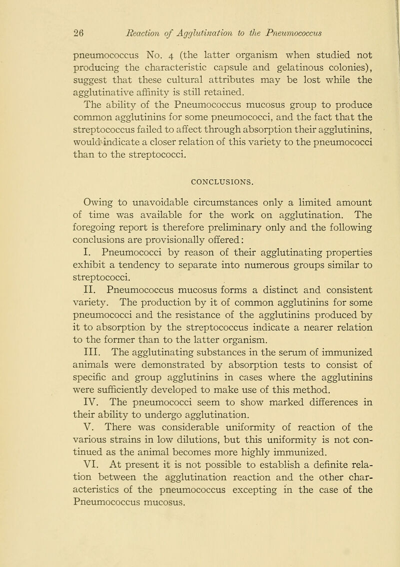 pneumococcus No. 4 (the latter organism when studied not producing the characteristic capsule and gelatinous colonies), suggest that these cultural attributes may be lost while the agglutinative affinity is still retained. The ability of the Pneumococcus mucosus group to produce common agglutinins for some pneumococci, and the fact that the streptococcus failed to affect through absorption their agglutinins, would indicate a closer relation of this variety to the pneumococci than to the streptococci. CONCLUSIONS, Owing to unavoidable circumstances only a limited amount of time was available for the work on agglutination. The foregoing report is therefore preliminary only and the following conclusions are provisionally offered: I. Pneinnococci by reason of their agglutinating properties exhibit a tendency to separate into numerous groups similar to streptococci. II. Pneumococcus mucosus forms a distinct and consistent variety. The production by it of common agglutinins for some pneumococci and the resistance of the agglutinins produced by it to absorption by the streptococcus indicate a nearer relation to the former than to the latter organism. III. The agglutinating substances in the serum of immunized animals were demonstrated by absorption tests to consist of specific and group agglutinins in cases where the agglutinins were sufficiently developed to make use of this method, IV. The pneumococci seem to show marked differences in their ability to undergo agglutination. V. There was considerable uniformity of reaction of the various strains in low dilutions, but this uniformity is not con- tinued as the animal becomes more highly immunized. VI. At present it is not possible to establish a definite rela- tion between the agglutination reaction and the other char- acteristics of the pneumococcus excepting in the case of the Pneumococcus mucosus.