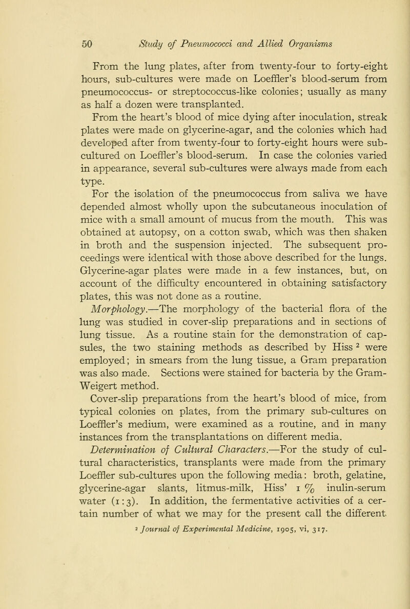 From the lung plates, after from twenty-four to forty-eight hours, sub-cultures were made on Loeffler's blood-serum from pneumococcus- or streptococcus-like colonies; usually as many as half a dozen were transplanted. From the heart's blood of mice dying after inoculation, streak plates were made on gtycerine-agar, and the colonies which had developed after from twenty-four to forty-eight hours were sub- cultured on Loeffler's blood-serum. In case the colonies varied in appearance, several sub-cultures were always made from each type. For the isolation of the pneumococcus from saliva we have depended almost wholly upon the subcutaneous inoculation of mice with a small amount of mucus from the mouth. This was obtained at autopsy, on a cotton swab, which was then shaken in broth and the suspension injected. The subsequent pro- ceedings were identical with those above described for the lungs. Glycerine-agar plates were made in a few instances, but, on account of the difficulty encountered in obtaining satisfactory plates, this was not done as a routine. Morphology.—The morpholog}^ of the bacterial flora of the lung was studied in cover-slip preparations and in sections of lung tissue. As a routine stain for the demonstration of cap- sules, the two staining methods as described by Hiss ^ were employed; in smears from the lung tissue, a Gram preparation was also made. Sections were stained for bacteria by the Gram- Weigert method. Cover-slip preparations from the heart's blood of mice, from typical colonies on plates, from the primary sub-cultures on Loeffler's medium, were examined as a routine, and in many instances from the transplantations on different media. Determination of Cultural Characters.—For the study of cul- tural characteristics, transplants were made from the primary Loeffler sub-ctdtures upon the following media: broth, gelatine, glycerine-agar slants, litmus-milk. Hiss' i % inulin-serum water (1:3). In addition, the fermentative activities of a cer- tain number of what we may for the present call the different ^Journal of Experimental Medicine, 1905, vi, 317.