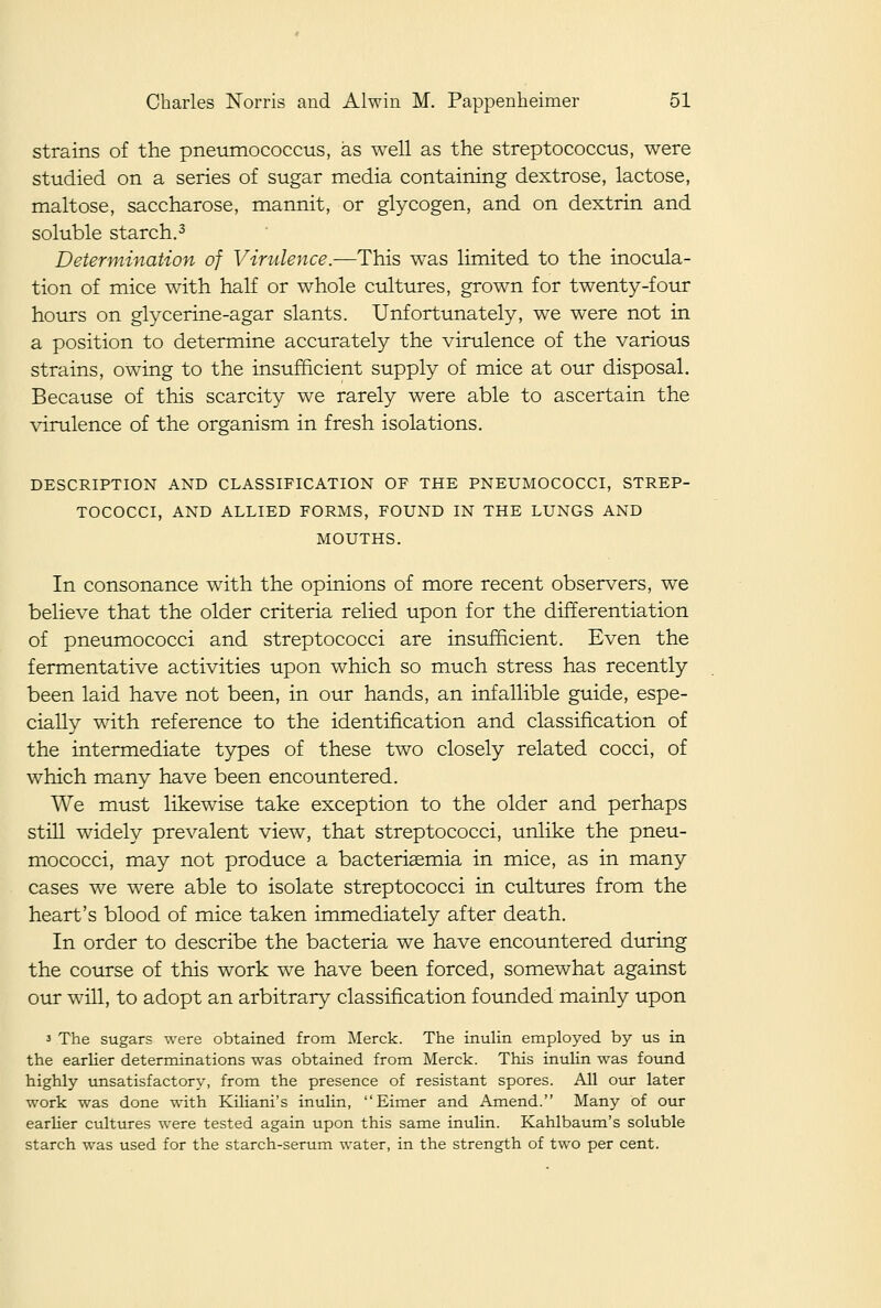 strains of the pneumococcus, as well as the streptococcus, were studied on a series of sugar media containing dextrose, lactose, maltose, saccharose, mannit, or glycogen, and on dextrin and soluble starch.3 Determination of Virulence.—This was limited to the inocula- tion of mice with half or whole cultures, grown for twenty-four hours on glycerine-agar slants. Unfortunately, we were not in a position to determine accurately the virulence of the various strains, owing to the insufficient supply of mice at our disposal. Because of this scarcity we rarely were able to ascertain the virulence of the organism in fresh isolations. DESCRIPTION AND CLASSIFICATION OF THE PNEUMOCOCCI, STREP- TOCOCCI, AND ALLIED FORMS, FOUND IN THE LUNGS AND MOUTHS. In consonance with the opinions of more recent observers, we believe that the older criteria relied upon for the differentiation of pneumococci and streptococci are insufficient. Even the fermentative activities upon which so much stress has recently been laid have not been, in our hands, an infallible guide, espe- cially with reference to the identification and classification of the intermediate types of these two closely related cocci, of which many have been encountered. We must likewise take exception to the older and perhaps still widely prevalent view, that streptococci, unlike the pneu- mococci, may not produce a bacterisemia in mice, as in many cases we were able to isolate streptococci in cultures from the heart's blood of mice taken immediately after death. In order to describe the bacteria we have encountered during the course of this work we have been forced, somewhat against our will, to adopt an arbitrary classification founded mainly upon 3 The sugars were obtained from Merck. The inulin employed by us in the earlier determinations was obtained from Merck. This inulin was found highly unsatisfactory, from the presence of resistant spores. All otir later work was done with Kiliani's inulin, Eimer and Amend. Many of our earlier cultures were tested again upon this same inulin. Kahlbaum's soluble starch was used for the starch-serum water, in the strength of two per cent.
