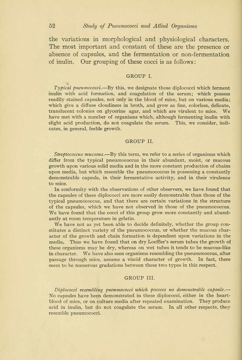 the variations in morphological and physiological characters. The most important and constant of these are the presence or absence of capsules, and the fermentation or non-fermentation of inulin. Our grouping of these cocci is as follows: GROUP I. Typical pneumococci.—By this, we designate those diplococci which ferment iniilin with acid formation, and coagulation of the serum; which possess readily stained capsules, not only in the blood of mice, but on various media; which give a diffuse cloudiness in broth, and grow as fine, colorless, delicate, translucent colonies on glycerine agar, and which are virulent to mice. We have met with a number of organisms which, although fermenting inulin with slight acid production, do not coagulate the serum. This, we consider, indi- cates, in general, feeble growth. GROUP II. Streptococcus ntucosus.—By this term, we refer to a series of organisms which differ from the typical pneumococcus in their abundant, moist, or mucous growth upon various solid media and in the more constant production of chains upon media, but which resemble the pneumococcus in possessing a constantly demonstrable capsule, in their fermentative activity, and in their virulence to mice. In conformity with the observations of other observers, we have found that the capsules of these diplococci are more easily demonstrable than those of the typical pneumococcus, and that there are certain variations in the structure of the capsules, which we have not observed in those of the pneumococcus. We have found that the cocci of this group grow more constantly and abund- antly at room temperature in gelatin. We have not as yet been able to decide definitely, whether the group con- stitutes a distinct variety of the pneumococcus, or whether the mucous char- acter of the growth and chain formation is dependent upon variations in the media. Thus we have found that on dry Loeffler's serum tubes the growth of these organisms may be dry, whereas on wet tubes it tends to be mucous-like in character. We have also seen organisms resembling the pneumococcus, after passage through mice, assume a viscid character of growth. In fact, there seem to be numerous gradations between these two types in this respect. GROUP III. Diplococci resembling pneumococci which possess no demonstrable capsule.— No capsules have been demonstrated in these diplococci, either in the heart- blood of mice, or on culture media after repeated examination. They produce acid in inulin, but do not coagulate the serum. In all other respects, they resemble pneumococci.