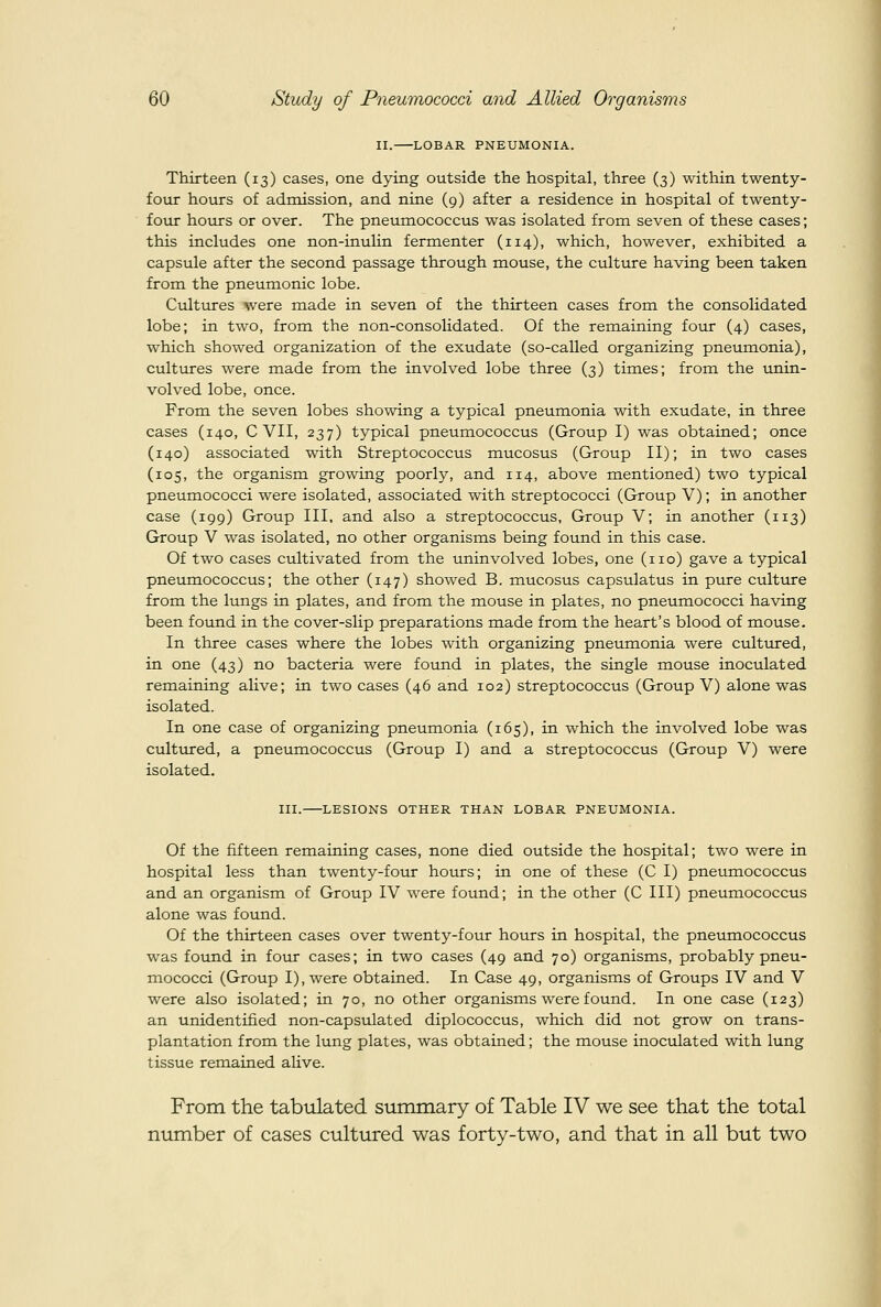 II. LOBAR PNEUMONIA. Thirteen (13) cases, one dying outside the hospital, three (3) within twenty- four hours of admission, and nine (9) after a residence in hospital of twenty- four hours or over. The pneumococcus was isolated from seven of these cases; this includes one non-inulin fermenter (114), which, however, exhibited a capsule after the second passage through mouse, the culture having been taken from the pneumonic lobe. Cultures were made in seven of the thirteen cases from the consolidated lobe; in two, from the non-consolidated. Of the remaining four (4) cases, which showed organization of the exudate (so-called organizing pneumonia), cultures were made from the involved lobe three (3) times; from the unin- volved lobe, once. From the seven lobes showing a typical pneumonia with exudate, in three cases (140, C VII, 237) typical pneumococcus (Group I) was obtained; once (140) associated with Streptococcus mucosus (Group II); in two cases (105, the organism growing poorly, and 114, above mentioned) two typical pneumococci were isolated, associated with streptococci (Group V); in another case (199) Group III, and also a streptococcus, Group V; in another (113) Group V was isolated, no other organisms being found in this case. Of two cases cultivated from the uninvolved lobes, one (no) gave a typical pneumococcus; the other (147) showed B. mucosus capsulatus in pure cultiire from the lungs in plates, and from the mouse in plates, no pneumococci having been found in the cover-slip preparations made from the heart's blood of mouse. In three cases where the lobes with organizing pneumonia were cultured, in one (43) no bacteria were found in plates, the single mouse inoculated remaining alive; in two cases (46 and 102) streptococcus (Group V) alone was isolated. In one case of organizing pneumonia (165), in which the involved lobe was cultured, a pneumococcus (Group I) and a streptococcus (Group V) were isolated. III. LESIONS OTHER THAN LOBAR PNEUMONIA. Of the fifteen remaining cases, none died outside the hospital; two were in hospital less than twenty-four hours; in one of these (C I) pneumococcus and an organism of Group IV were found; in the other (C III) pneumococcus alone was found. Of the thirteen cases over twenty-four hours in hospital, the pneumococcus was found in four cases; in two cases (49 and 70) organisms, probably pneu- mococci (Group I), were obtained. In Case 49, organisms of Groups IV and V were also isolated; in 70, no other organisms were found. In one case (123) an unidentified non-capsulated diplococcus, which did not grow on trans- plantation from the lung plates, was obtained; the mouse inoculated with lung tissue remained alive. From the tabiilated summary of Table IV we see that the total number of cases cultured was forty-two, and that in all but two