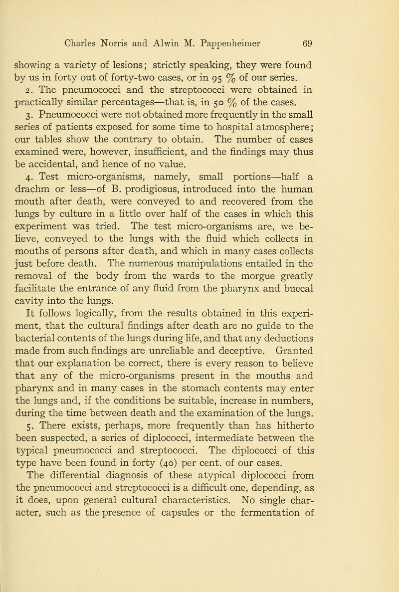 showing a variety of lesions; strictly speaking, they were found by us in forty out of forty-two cases, or in 95 % of our series. 2. The pneumococci and the streptococci were obtained in practically similar percentages—that is, in 50 % of the cases. 3. Pneumococci were not obtained more frequently in the small series of patients exposed for some time to hospital atmosphere; our tables show the contrary to obtain. The number of cases examined were, however, insufficient, and the findings may thus be accidental, and hence of no value. 4. Test micro-organisms, namely, small portions—half a drachm or less—of B. prodigiosus, introduced into the human mouth after death, were conveyed to and recovered from the lungs by culture in a little over half of the cases in which this experiment was tried. The test micro-organisms are, we be- lieve, conveyed to the lungs with the fluid which collects in mouths of persons after death, and which in many cases collects just before death. The numerous manipulations entailed in the removal of the body from the wards to the morgue greatly facilitate the entrance of any fluid from the pharynx and buccal cavity into the lungs. It follows logically, from the results obtained in this experi- ment, that the cultural findings after death are no guide to the bacterial contents of the lungs during life, and that any deductions made from such findings are unreliable and deceptive. Granted that our explanation be correct, there is every reason to believe that any of the micro-organisms present in the mouths and pharynx and in many cases in the stomach contents may enter the lungs and, if the conditions be suitable, increase in numbers, during the time between death and the examination of the lungs. 5. There exists, perhaps, more frequently than has hitherto been suspected, a series of diplococci, intermediate between the typical pneumococci and streptococci. The diplococci of this type have been found in forty (40) per cent, of our cases. The differential diagnosis of these atypical diplococci from the pneumococci and streptococci is a difficult one, depending, as it does, upon general cultural characteristics. No single char- acter, such as the presence of capsules or the fermentation of