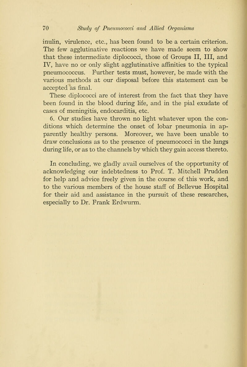 inulin, virulence, etc., has been found to be a certain criterion. The few agglutinative reactions we have made seem to show that these intermediate diplococci, those of Groups II, III, and IV, have no or only slight agglutinative affinities to the typical pneumococcus. Further tests must, however, be made with the various methods at our disposal before this statement can be accepted as final. These diplococci are of interest from the fact that they have been found in the blood during life, and in the pial exudate of cases of meningitis, endocarditis, etc. 6. Our studies have thrown no light whatever upon the con- ditions which determine the onset of lobar pneumonia in ap- parently healthy persons. Moreover, we have been unable to draw conclusions as to the presence of pneumococci in the lungs during life, or as to the channels by which they gain access thereto. In concluding, we gladly avail ourselves of the opportunity of acknowledging our indebtedness to Prof. T. Mitchell Prudden for help and advice freely given in the course of this work, and to the various members of the house staff of Bellevue Hospital for their aid and assistance in the pursuit of these researches, especially to Dr. Frank Erdwurm.
