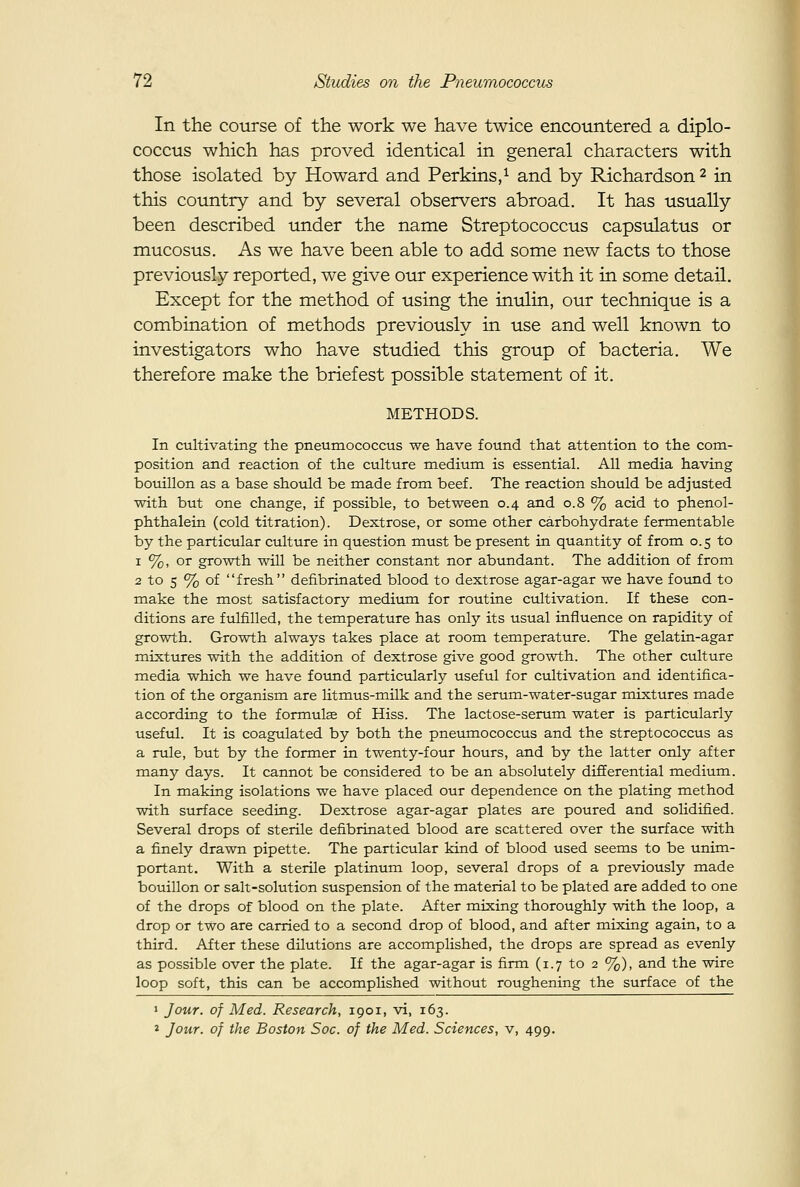 In the course of the work we have twice encountered a diplo- coccus which has proved identical in general characters with those isolated by Howard and Perkins/ and by Richardson 2 in this country and by several observers abroad. It has usually been described under the name Streptococcus capsulatus or mucosus. As we have been able to add some new facts to those previously reported, we give our experience with it in some detail. Except for the method of using the inulin, our technique is a combination of methods previously in use and well known to investigators who have studied this group of bacteria. We therefore make the briefest possible statement of it. METHODS. In cultivating the pneumococcus we have found that attention to the com- position and reaction of the culture medium is essential. All media having bouillon as a base shovild be made from beef. The reaction should be adjusted with but one change, if possible, to between 0.4 and 0.8 % acid to phenol- phthalein (cold titration). Dextrose, or some other carbohydrate fermentable by the particular culture in question must be present in quantity of from 0.5 to 1 %, or growth will be neither constant nor abundant. The addition of from 2 to 5 % of fresh defibrinated blood to dextrose agar-agar we have fovmd to make the most satisfactory medium for routine cultivation. If these con- ditions are fulfilled, the temperature has only its usual influence on rapidity of growth. Growth always takes place at room temperature. The gelatin-agar mixtures with the addition of dextrose give good growth. The other culture media which we have found particularly useful for cultivation and identifica- tion of the organism are litmus-milk and the serum-water-sugar mixtures made according to the formulse of Hiss. The lactose-serum water is particularly useful. It is coagulated by both the pneumococcus and the streptococcus as a rule, but by the former in twenty-four hours, and by the latter only after many days. It cannot be considered to be an absolutely differential medium. In making isolations we have placed our dependence on the plating method with surface seeding. Dextrose agar-agar plates are poured and solidified. Several drops of sterile defibrinated blood are scattered over the surface with a finely drawn pipette. The particular kind of blood used seems to be unim- portant. With a sterile platinum loop, several drops of a previously made bouillon or salt-solution suspension of the material to be plated are added to one of the drops of blood on the plate. After mixing thoroughly with the loop, a drop or two are carried to a second drop of blood, and after mixing again, to a third. After these dilutions are accomplished, the drops are spread as evenly as possible over the plate. If the agar-agar is firm (1.7 to 2 %), and the wire loop soft, this can be accomplished without roughening the surface of the » Jour, of Med. Research, 1901, vi, 163. » Jour, of the Boston Soc. of the Med. Sciences, v, 499.