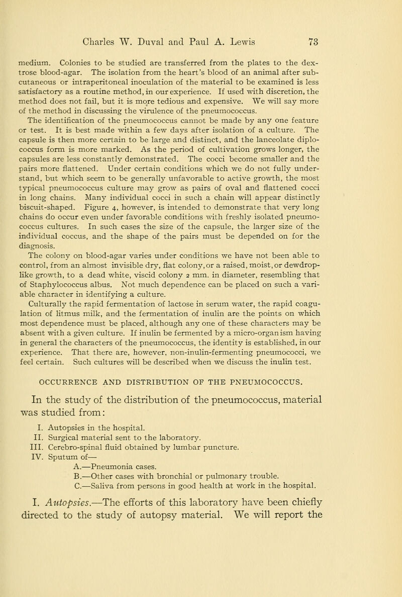 medium. Colonies to be studied are transferred from the plates to the dex- trose blood-agar. The isolation from the heart's blood of an animal after sub- cutaneous or intraperitoneal inoculation of the material to be examined is less satisfactory as a routine method, in our experience. If used with discretion, the method does not fail, but it is more tedious and expensive. We will say more of the method in discussing the virulence of the pneumococcus. The identification of the pneumococcus cannot be made by any one feature or test. It is best made within a few days after isolation of a culture. The capsule is then more certain to be large and distinct, and the lanceolate diplo- coccus form is more marked. As the period of cultivation grows longer, the capsules are less constantly demonstrated. The cocci become smaller and the pairs more flattened. Under certain conditions which we do not fully under- stand, but which seem to be generally unfavorable to active growth, the most typical pneumococcus culture may grow as pairs of oval and flattened cocci in long chains. Many individual cocci in such a chain will appear distinctly biscuit-shaped. Figure 4, however, is intended to demonstrate that very long chains do occur even under favorable conditions with freshly isolated pneumo- coccus cultures. In such cases the size of the capsule, the larger size of the individual coccus, and the shape of the pairs must be depended on for the diagnosis. The colony on blood-agar varies under conditions we have not been able to control, from an almost invisible dry, fiat colony, or a raised, moist, or dewdrop- like gro-w^h, to a dead white, viscid colony 2 ram. in diameter, resembling that of Staphylococcus albus. Not much dependence can be placed on such a vari- able character in identifying a culture. Culturally the rapid fermentation of lactose in serum water, the rapid coagu- lation of litmus milk, and the fermentation of inulin are the points on which most dependence must be placed, although any one of these characters may be absent with a given culture. If inulin be fermented by a micro-organism having in general the characters of the pneumococcus, the identity is established, in our experience. That there are, however, non-inulin-fermenting pneumococci, we feel certain. Such cultures will be described when we discuss the inulin test. OCCURRENCE AND DISTRIBUTION OF THE PNEUMOCOCCUS. In the study of the distribution of the pneumococcus, material was studied from: I. Autopsies in the hospital. II. Surgical material sent to the laboratory. III. Cerebro-spinal fluid obtained by lumbar puncture. IV. Sputum of— A.—Pneumonia cases. B.—Other cases with bronchial or pulmonary trouble. C.—Saliva from persons in good health at work in the hospital. I. Autopsies.—The efforts of this laboratory have been chiefly directed to the study of autopsy material. We will report the