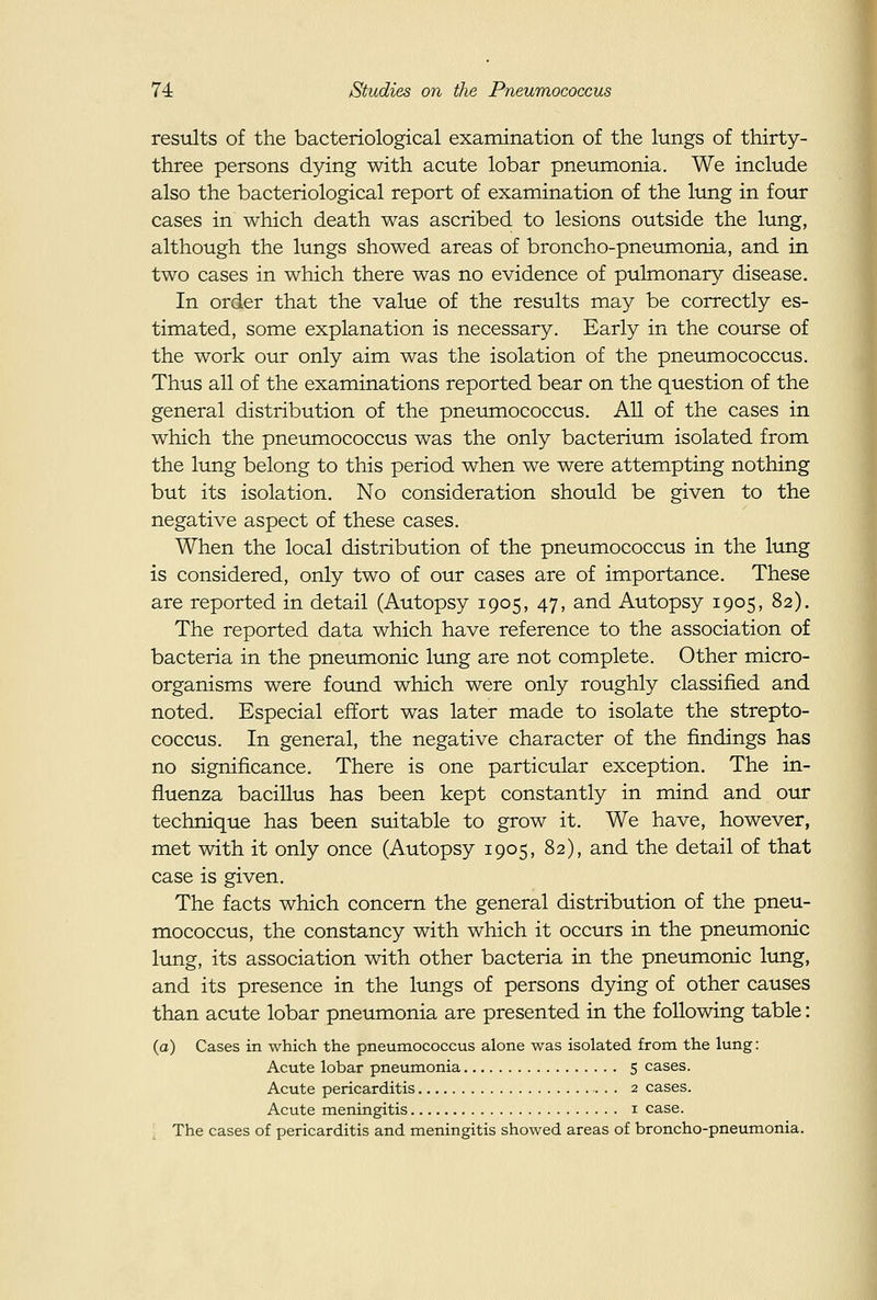 results of the bacteriological examination of the lungs of thirty- three persons dying with acute lobar pneumonia. We include also the bacteriological report of examination of the lung in four cases in which death was ascribed to lesions outside the lung, although the lungs showed areas of broncho-pneumonia, and in two cases in which there was no evidence of pulmonary disease. In order that the value of the results may be correctly es- timated, some explanation is necessary. Early in the course of the work our only aim was the isolation of the pneumococcus. Thus all of the examinations reported bear on the question of the general distribution of the pneumococcus. All of the cases in which the pneumococcus was the only bacterium isolated from the lung belong to this period when we were attempting nothing but its isolation. No consideration should be given to the negative aspect of these cases. When the local distribution of the pneumococcus in the lung is considered, only two of our cases are of importance. These are reported in detail (Autopsy 1905, 47, and Autopsy 1905, 82). The reported data which have reference to the association of bacteria in the pneumonic lung are not complete. Other micro- organisms were found which were only roughly classified and noted. Especial effort was later made to isolate the strepto- coccus. In general, the negative character of the findings has no significance. There is one particular exception. The in- fluenza bacillus has been kept constantly in mind and our technique has been suitable to grow it. We have, however, met with it only once (Autopsy 1905, 82), and the detail of that case is given. The facts which concern the general distribution of the pneu- mococcus, the constancy with which it occurs in the pneumonic lung, its association with other bacteria in the pneumonic lung, and its presence in the lungs of persons dying of other causes than acute lobar pneumonia are presented in the following table: (a) Cases in which the pneumococcus alone was isolated from the lung: Acute lobar pneumonia 5 cases. Acute pericarditis 2 cases. Acute meningitis i case. The cases of pericarditis and meningitis showed areas of broncho-pneumonia.
