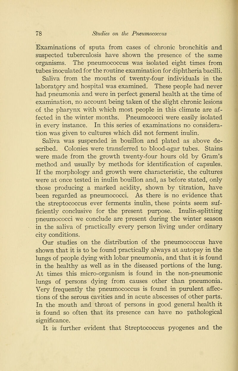 Exarainations of sputa from cases of chronic bronchitis and suspected tuberculosis have shown the presence of the same organisms. The pneumococcus was isolated eight times from tubes inoculated for the routine examination for diphtheria bacilli. Saliva from the mouths of twenty-four individuals in the laboratory and hospital was examined. These people had never had pneumonia and were in perfect general health at the time of examination, no account being taken of the slight chronic lesions of the pharynx with which most people in this climate are af- fected in the winter months. Pneumococci were easily isolated in every instance. In this series of examinations no considera- tion was given to cultures which did not ferment inulin. Saliva was suspended in bouillon and plated as above de- scribed. Colonies were transferred to blood-agar tubes. Stains were made from the growth twenty-four hours old by Gram's method and usually by methods for identification of capsules. If the morphology and growth were characteristic, the cultures were at once tested in inulin bouillon and, as before stated, only those producing a marked acidity, shown by titration, have been regarded as pneumococci. As there is no evidence that the streptococcus ever ferments inulin, these points seem suf- ficiently conclusive for the present purpose. Inulin-splitting pnetmiococci we conclude are present during the winter season in the saliva of practically every person living under ordinary city conditions. Our studies on the distribution of the pneumococcus have shown that it is to be found practically always at autopsy in the lungs of people dying with lobar pneumonia, and that it is found in the healthy as well as in the diseased portions of the lung. At times this micro-organism is found in the non-pneiunonic lungs of persons dying from causes other than pneumonia. Very frequently the pneumococcus is found in purulent affec- tions of the serous cavities and in acute abscesses of other parts. In the mouth and throat of persons in good general health it is found so often that its presence can have no pathological significance. It is further evident that Streptococcus pyogenes and the