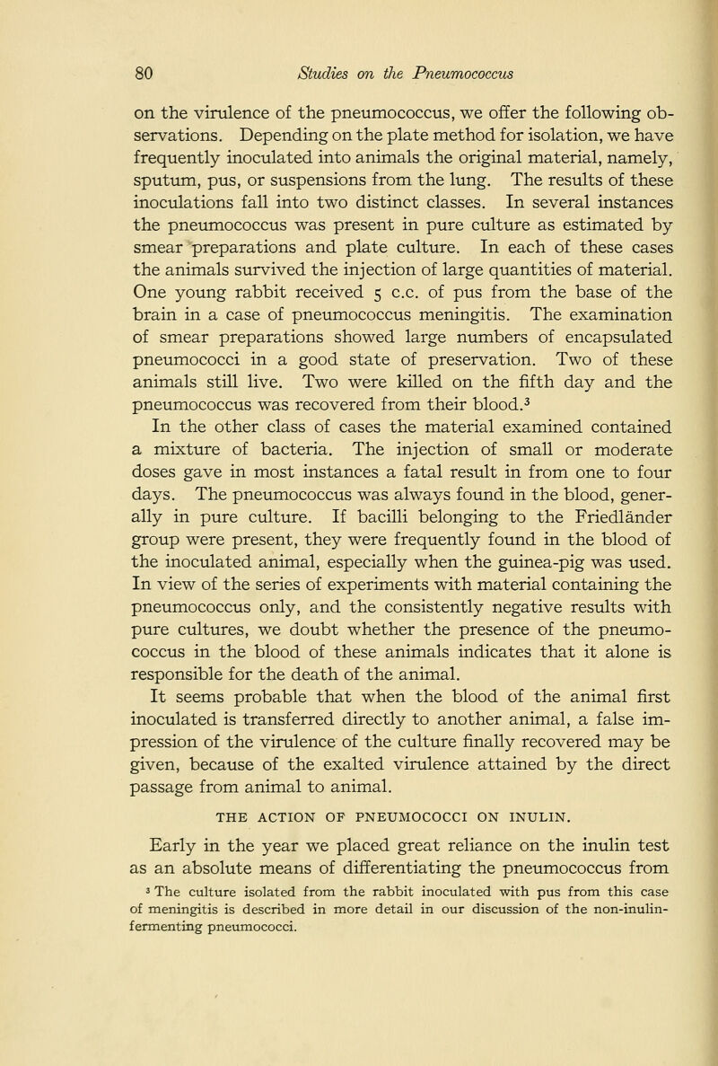 on the virulence of the pneumococcus, we offer the following ob- servations. Depending on the plate method for isolation, we have frequently inoculated into animals the original material, namely, sputum, pus, or suspensions from the lung. The results of these inoculations fall into two distinct classes. In several instances the pneumococcus was present in pure culture as estimated by smear preparations and plate culture. In each of these cases the animals survived the injection of large quantities of material. One young rabbit received 5 c.c. of pus from the base of the brain in a case of pneumococcus meningitis. The examination of smear preparations showed large numbers of encapsulated pneumococci in a good state of preservation. Two of these animals still live. Two were killed on the fifth day and the pneumococcus was recovered from their blood.^ In the other class of cases the material examined contained a mixture of bacteria. The injection of small or moderate doses gave in most instances a fatal result in from one to four days. The pneumococcus was always found in the blood, gener- ally in pure culture. If bacilli belonging to the Friedlander group were present, they were frequently found in the blood of the inoculated animal, especially when the guinea-pig was used. In view of the series of experiments with material containing the pneumococcus only, and the consistently negative results with pure cultures, we doubt whether the presence of the pneumo- coccus in the blood of these animals indicates that it alone is responsible for the death of the animal. It seems probable that when the blood of the animal first inoculated is transferred directly to another animal, a false im- pression of the virulence of the culture finally recovered may be given, because of the exalted virulence attained by the direct passage from animal to animal. THE ACTION OF PNEUMOCOCCI ON INULIN. Early in the year we placed great reliance on the inulin test as an absolute means of differentiating the pneumococcus from 3 The culture isolated from the rabbit inoculated with pus frora this case of meningitis is described in more detail in our discussion of the non-inulin- fermenting pneumococci.