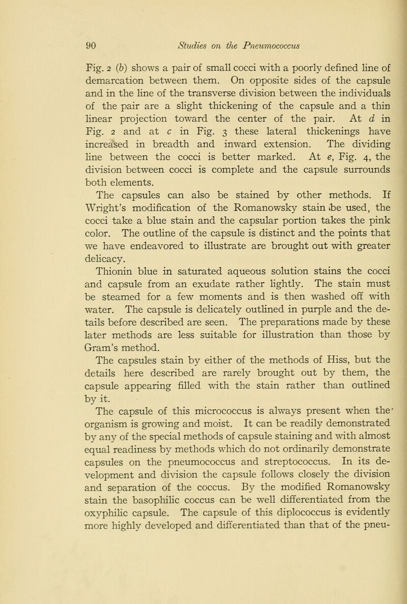 Fig. 2 (6) shoAvs a pair of small cocci with a poorly defined line of demarcation between them. On opposite sides of the capsule and in the line of the transverse division between the individuals of the pair are a sHght thickening of the capsule and a thin Hnear projection toward the center of the pair. At d in Fig. 2 and at c in Fig. 3 these lateral thickenings have increased in breadth and inward extension. The dividing line between the cocci is better marked. At e, Fig. 4, the division between cocci is complete and the capsule surrotinds both elements. The capsules can also be stained by other methods. If Wright's modification of the Romanowsky stain ibe used, the cocci take a blue stain and the capsular portion takes the pink color. The outline of the capsule is distinct and the points that we have endeavored to illustrate are brought out with greater deHcacy. Thionin blue in saturated aqueous solution stains the cocci and capsule from an exudate rather lightly. The stain must be steamed for a few moments and is then washed off with water. The capsule is delicately outlined in purple and the de- tails before described are seen. The preparations made by these later methods are less stdtable for illustration than those by Gram's method. The capsules stain by either of the methods of Hiss, but the details here described are rarely brought out by them, the capsule appearing filled with the stain rather than outlined by it. The capsule of this micrococcus is always present when the* organism is growing and moist. It can be readily demonstrated by any of the special methods of capsule staining and with almost equal readiness by methods which do not ordinarily demonstrate capsules on the pneumococcus and streptococcus. In its de- velopment and division the capsule follows closely the division and separation of the coccus. By the modified Romanowsky stain the basophilic coccus can be well differentiated from the oxyphilic capsule. The capsule of this diplococcus is evidently more highly developed and difterentiated than that of the pneu-