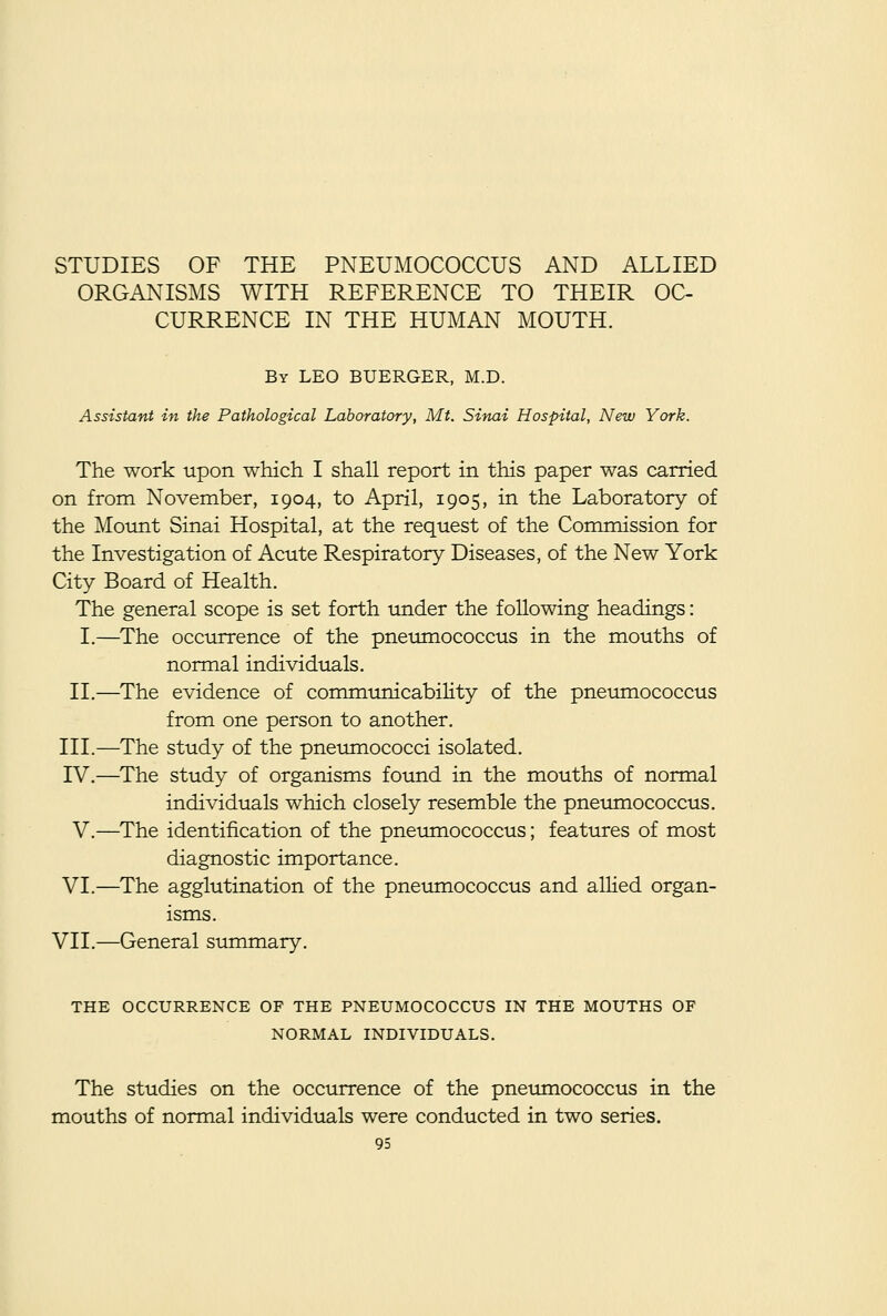 STUDIES OF THE PNEUMOCOCCUS AND ALLIED ORGANISMS WITH REFERENCE TO THEIR OC- CURRENCE IN THE HUMAN MOUTH. By LEO BUERGER, M.D. Assistant in the Pathological Laboratory, Mt. Sinai Hospital, New York. The work upon which I shall report in this paper was carried on from November, 1904, to April, 1905, in the Laboratory of the Moimt Sinai Hospital, at the request of the Commission for the Investigation of Acute Respiratory Diseases, of the New York City Board of Health. The general scope is set forth tm.der the following headings: I.—The occurrence of the pneumococcus in the mouths of normal individuals. II.—The evidence of communicability of the pnetimococcus from one person to another. III.—The study of the pneumococci isolated. IV.—The study of organisms found in the mouths of normal individuals which closely resemble the pneumococcus. V.—The identification of the pneumococcus; features of most diagnostic importance. VI.—The agglutination of the pneumococcus and alHed organ- isms. VII.—General summary. THE OCCURRENCE OF THE PNEUMOCOCCUS IN THE MOUTHS OF NORMAL INDIVIDUALS. The studies on the occurrence of the pneitmococcus in the mouths of normal individuals were conducted in two series.