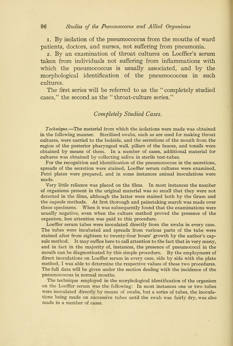 1. By isolation of the pneumococcus from the mouths of ward patients, doctors, and nurses, not suffering from pneumonia. 2. By an examination of throat cultures on Loefiier's serum taken from individuals not suffering from inflammations with which the pneumococcus is usually associated, and by the morphological identification of the pneumococcus in such cultures. The first series will be referred to as the '' completely studied cases, the second as the throat-culture series. Completely Studied Cases. Technique.—The material from which the isolations were made was obtained in the following manner. Sterilized swabs, such as are used for making throat cultures, were carried to the bedside, and the secretions of the mouth from the region of the posterior pharyngeal wall, pillars of the fauces, and tonsils were obtained by means of them. In a number of cases, additional material for cultures was obtained by collecting saliva in sterile test-tubes. For the recognition and identification of the pneumococcus in the secretions, spreads of the secretion were stained, Loefiier serum cultures were examined, Petri plates were prepared, and in some instances animal inoculations were made. Very little reliance was placed on the films. In most instances the number of organisms present in the original material was so small that they were not detected in the films, although the latter were stained both by the Gram and the capsule methods. At first thorough and painstaking search was made over these specimens. When it was subsequently found that the examinations were usually negative, even when the culttire method proved the presence of the organism, less attention was paid to this procedure. Loeffler serum tubes were inoculated directly from the swabs in every case. The tubes were incubated and spreads from various parts of the tube were stained after from eighteen to twenty-four hours' growth by the author's cap- sule method. It may suffice here to call attention to the fact that in very many, and in fact in the majority of, instances, the presence of pneumococci in the mouth can be diagnosticated by this simple procedure. By the employment of direct inoculations on Loefiier serum in every case, side by side with the plate method, I was able to determine the respective values of these two procedures. The full data will be given under the section dealing with the incidence of the pneumococcus in normal mouths. The technique employed in the morphological identification of the organism on the LoefHer serum was the following: In most instances one or two tubes were inoculated directly by means of swabs, but a series of tubes, the inocula- tions being made on successive tubes until the swab was fairly dry, was alsa made in a number of cases.