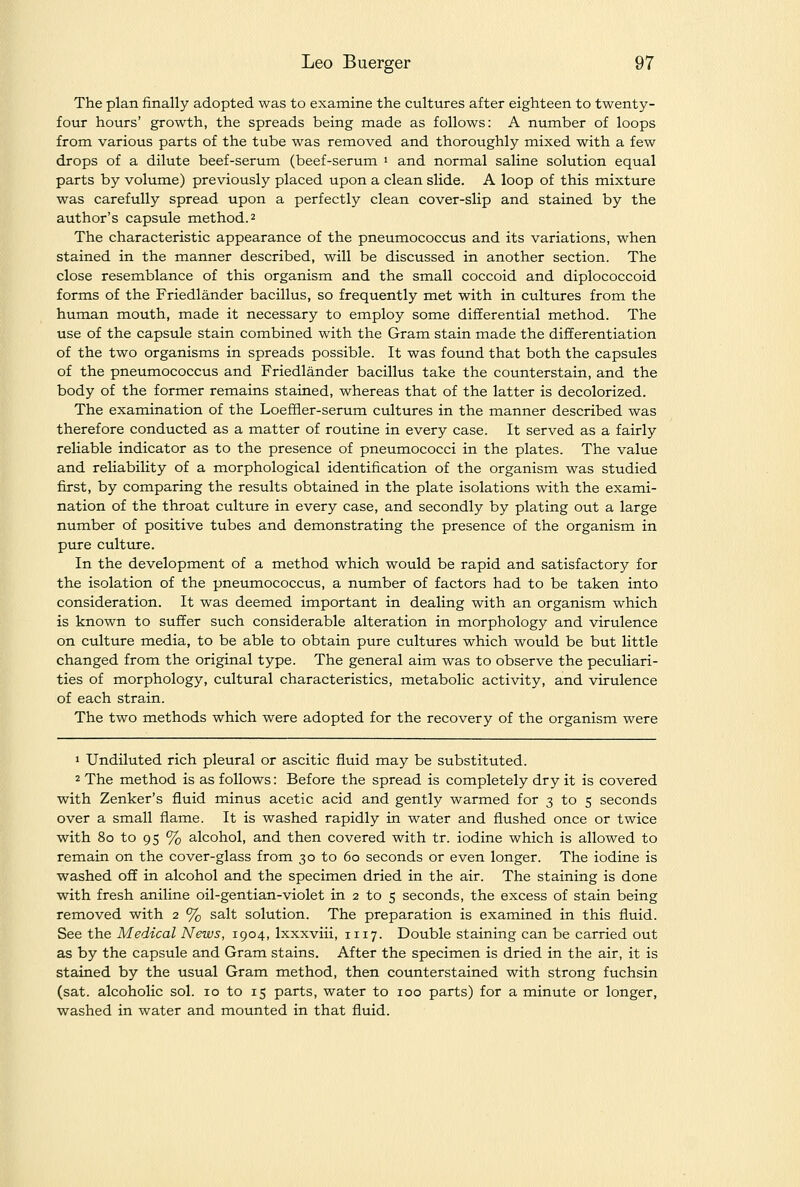 The plan finally adopted was to examine the cultures after eighteen to twenty- four hours' growth, the spreads being made as follows: A number of loops from various parts of the tube was removed and thoroughly mixed with a few drops of a dilute beef-serum (beef-serum i and normal saline solution equal parts by volume) previously placed upon a clean slide. A loop of this mixture was carefully spread upon a perfectly clean cover-slip and stained by the author's capsule method. 2 The characteristic appearance of the pneumococcus and its variations, when stained in the manner described, will be discussed in another section. The close resemblance of this organism and the small coccoid and diplococcoid forms of the Friedlander bacillus, so frequently met with in cultures from the human mouth, made it necessary to employ some differential method. The use of the capsule stain combined with the Gram stain made the differentiation of the two organisms in spreads possible. It was found that both the capsules of the pneumococcus and Friedlander bacillus take the counterstain, and the body of the former remains stained, whereas that of the latter is decolorized. The examination of the Loefifler-serum cultures in the manner described was therefore conducted as a matter of routine in every case. It served as a fairly reliable indicator as to the presence of pneumococci in the plates. The value and reliability of a morphological identification of the organism was studied first, by comparing the results obtained in the plate isolations with the exami- nation of the throat culture in every case, and secondly by plating out a large number of positive tubes and demonstrating the presence of the organism in pure cultvu-e. In the development of a method which would be rapid and satisfactory for the isolation of the pneumococcus, a number of factors had to be taken into consideration. It was deemed important in dealing with an organism which is known to suffer such considerable alteration in morphology and virulence on culture media, to be able to obtain pure cultures which would be but little changed from the original type. The general aim was to observe the peculiari- ties of morphology, cultural characteristics, metabolic activity, and virulence of each strain. The two methods which were adopted for the recovery of the organism were 1 Undiluted rich pleural or ascitic fluid may be substituted. 2 The method is as follows: Before the spread is completely dry it is covered with Zenker's fluid minus acetic acid and gently warmed for 3 to 5 seconds over a small flame. It is washed rapidly in water and flushed once or twice with 80 to 95 % alcohol, and then covered with tr. iodine which is allowed to remain on the cover-glass from 30 to 60 seconds or even longer. The iodine is washed off in alcohol and the specimen dried in the air. The staining is done with fresh aniline oil-gentian-violet in 2 to 5 seconds, the excess of stain being removed with 2 % salt solution. The preparation is examined in this fluid. See the Medical News, 1904, Ixxxviii, 1117. Double staining can be carried out as by the capsule and Gram stains. After the specimen is dried in the air, it is stained by the usual Gram method, then counterstained with strong fuchsin (sat. alcoholic sol. 10 to 15 parts, water to 100 parts) for a minute or longer, washed in water and mounted in that fluid.