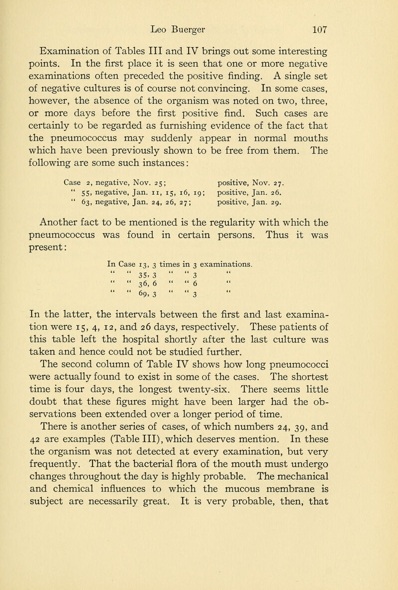 Examination of Tables III and IV brings out some interesting points. In the first place it is seen that one or more negative examinations often preceded the positive finding. A single set of negative cultures is of course not convincing. In some cases, however, the absence of the organism was noted on two, three, or more days before the first positive find. Such cases are certainly to be regarded as furnishing evidence of the fact that the pneumococcus may suddenly appear in normal mouths which have been previously shown to be free from them. The following are some such instances: Case 2, negative, Nov. 25; positive, Nov. 27.  55, negative, Jan. 11, 15, 16, 19; positive, Jan. 26.  63, negative, Jan. 24, 26, 27; positive, Jan. 29. Another fact to be mentioned is the regularity with which the pneumococcus was found in certain persons. Thus it was present: In Case 13, 3 times in 3 examinations.   35. 3  3   36, 6  6   69, 3  3 In the latter, the intervals between the first and last examina- tion were 15, 4, 12, and 26 days, respectively. These patients of this table left the hospital shortly after the last culture was taken and hence could not be studied further. The second column of Table IV shows how long pneumococci were actually found to exist in some of the cases. The shortest time is four days, the longest twenty-six. There seems little doubt that these figures might have been larger had the ob- servations been extended over a longer period of time. There is another series of cases, of which numbers 24, 39, and 42 are examples (Table III), which deserves mention. In these the organism was not detected at every examination, but very frequently. That the bacterial flora of the mouth must undergo changes throughout the day is highly probable. The mechanical and chemical influences to which the mucous membrane is subject are necessarily great. It is very probable, then, that