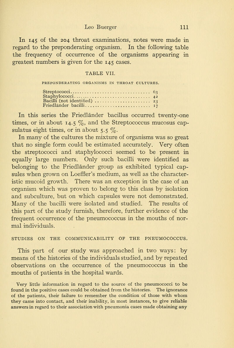 In 145 of the 204 throat examinations, notes were made in regard to the preponderating organism. In the following table the frequency of occurrence of the organisms appearing in greatest numbers is given for the 145 cases. TABLE VII. PREPONDERATING ORGANISMS IN THROAT CULTURES. Streptococci 63 Staphylococci 42 Bacilli (not identified) 23 Friedlander bacilli 17 In this series the Friedlander bacillus occurred twenty-one times, or in about 14.5 %, and the Streptococcus mucosus cap- sulatus eight times, or in about 5.5 %. In many of the cultures the mixture of organisms was so great that no single form could be estimated accurately. Very often the streptococci and staphylococci seemed to be present in equally large numbers. Only such bacilli were identified as belonging to the Friedlander group as exhibited typical cap- sules when grown on Loeffler's medium, as well as the character- istic mucoid growth. There was an exception in the case of an organism which was proven to belong to this class by isolation and subculture, but on which capsules were not demonstrated. Many of the bacilli were isolated and studied. The results of this part of the study furnish, therefore, further evidence of the frequent occurrence of the pneumococcus in the mouths of nor- mal individuals. STUDIES ON THE COMMUNICABILITY OF THE PNEUMOCOCCUS. This part of our study was approached in two ways: by means of the histories of the individuals studied, and by repeated observations on the occurrence of the pneumococcus in the mouths of patients in the hospital wards. Very little information in regard to the source of the pneumococci to be found in the positive cases could be obtained from the histories. The ignorance of the patients, their failure to remember the condition of those with whom they came into contact, and their inability, in most instances, to give reliable answers in regard to their association with pneumonia cases made obtaining any