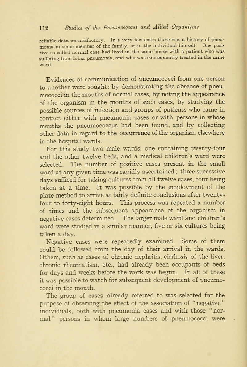 reliable data unsatisfactory. In a very few cases there was a history of pneu- monia in some member of the family, or in the individual himself. One posi- tive so-called normal case had lived in the same house with a patient who was suffering from lobar pneumonia, and who was subsequently treated in the same ward. Evidences of communication of pneiimococci from one person to another were sought: by demonstrating the absence of pneu- mococci in the mouths of normal cases, by noting the appearance of the organism in the mouths of such cases, by studying the possible sources of infection and groups of patients who came in contact either with pneumonia cases or with persons in whose mouths the pneumococcus had been found, and by collecting other data in regard to the occurrence of the organism elsewhere in the hospital wards. For this study two male wards, one containing twenty-four and the other twelve beds, and a medical children's ward were selected. The ntunber of positive cases present in the small ward at anv given time was rapidly ascertained; three successive days sufficed for taking cultures from all twelve cases, four being taken at a time. It was possible by the employment of the plate method to arrive at fairly definite conclusions after twenty- four to forty-eight hours. This process was repeated a number of times and the subsequent appearance of the organism in negative cases determined. The larger male ward and children's ward were studied in a similar manner, five or six ctiltures being taken a day. Negative cases were repeatedly examined. Some of them could be foUowed from the day of their arrival in the wards. Others, such as cases of chronic nephritis, cirrhosis of the liver, chronic rheumatism, etc., had already been occupants of beds for davs and weeks before the work was begun. In all of these it was possible to watch for subsequent development of pneumo- cocci in the mouth. The group of cases already referred to was selected for the purpose of observing the effect of the association of negative individuals, both with pneumonia cases and with those nor- mal persons in whom large numbers of pneumococci were