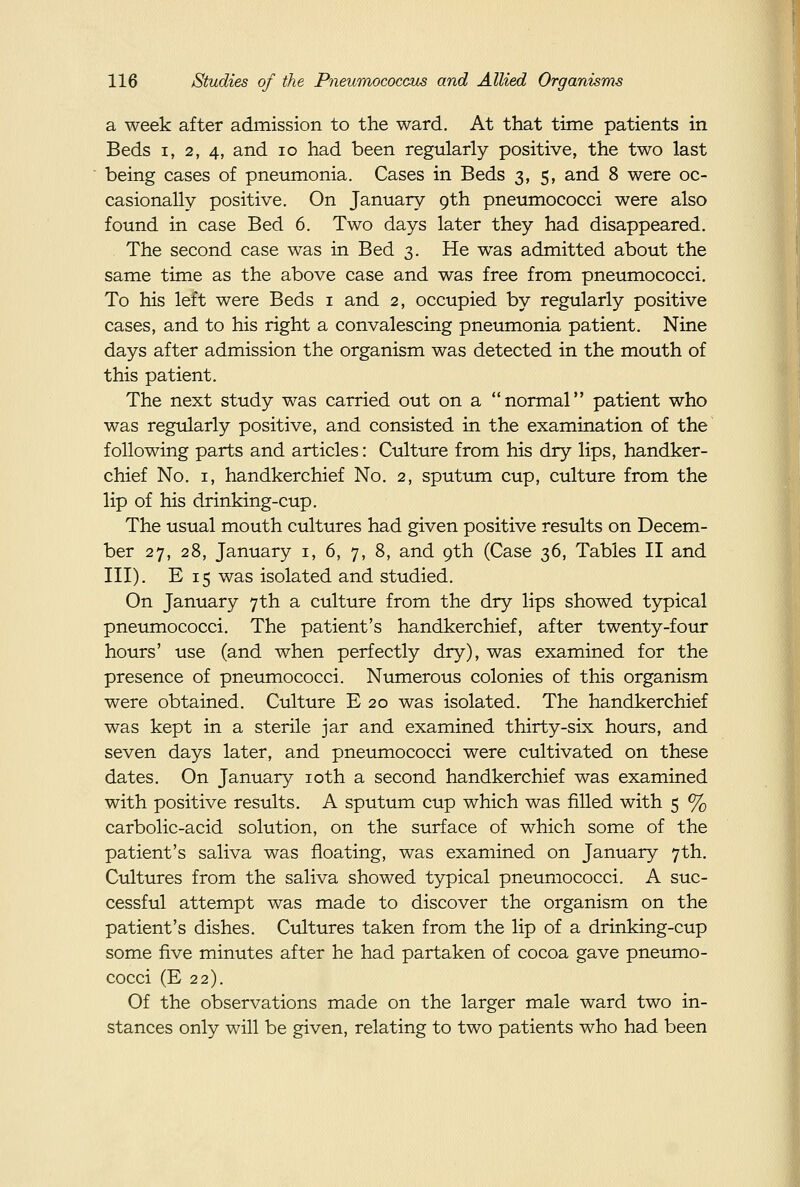 a week after admission to the ward. At that time patients in Beds I, 2, 4, and lo had been regularly positive, the two last being cases of pneumonia. Cases in Beds 3, 5, and 8 were oc- casionally positive. On January 9th pneumococci were also found in case Bed 6. Two days later they had disappeared. The second case was in Bed 3. He was admitted about the same time as the above case and was free from pneumococci. To his left were Beds i and 2, occupied by regularly positive cases, and to his right a convalescing pneumonia patient. Nine days after admission the organism was detected in the mouth of this patient. The next study was carried out on a normal patient who was regularly positive, and consisted in the examination of the following parts and articles: Culture from his dry lips, handker- chief No. I, handkerchief No. 2, sputum cup, culture from the lip of his drinking-cup. The usual mouth cultures had given positive results on Decem- ber 27, 28, January i, 6, 7, 8, and 9th (Case 36, Tables II and III). E 15 was isolated and studied. On January 7th a culture from the dry lips showed typical pneumococci. The patient's handkerchief, after twenty-four hours' use (and when perfectly dry), was examined for the presence of pneumococci. Numerous colonies of this organism were obtained. Culture E 20 was isolated. The handkerchief was kept in a sterile jar and examined thirty-six hours, and seven days later, and pneumococci were cultivated on these dates. On January loth a second handkerchief was examined with positive results. A sputum cup which was filled with 5 % carbolic-acid solution, on the surface of which some of the patient's saliva was floating, was examined on January 7th. Cultures from the saliva showed typical pneumococci. A suc- cessful attempt was made to discover the organism on the patient's dishes. Cultures taken from the lip of a drinking-cup some five minutes after he had partaken of cocoa gave pneimio- cocci (E 22). Of the observations made on the larger male ward two in- stances only will be given, relating to two patients who had been