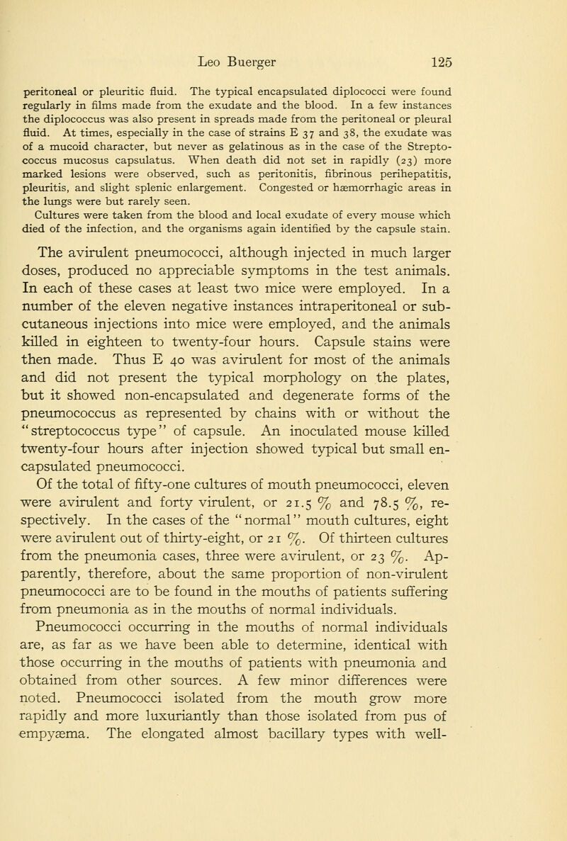 peritoneal or pleuritic fluid. The typical encapsulated diplococci were found regularly in films made from the exudate and the blood. In a few instances the diplococcus was also present in spreads raade from the peritoneal or pleural fluid. At times, especially in the case of strains E 37 and 38, the exudate was of a mucoid character, but never as gelatinous as in the case of the Strepto- coccus mucosus capsulatus. When death did not set in rapidly (23) more marked lesions were observed, such as peritonitis, fibrinous perihepatitis, pleuritis, and slight splenic enlargement. Congested or hasmorrhagic areas in the lungs were but rarely seen. Cultures were taken from the blood and local exudate of every mouse which died of the infection, and the organisms again identified by the capsule stain. The avinilent pneumococci, although injected in much larger doses, produced no appreciable symptoms in the test animals. In each of these cases at least two mice were employed. In a number of the eleven negative instances intraperitoneal or sub- cutaneous injections into mice were employed, and the animals killed in eighteen to twenty-four hours. Capsule stains were then made. Thus E 40 was avirulent for most of the animals and did not present the typical morphology on the plates, but it showed non-encapsulated and degenerate forms of the pneumococcus as represented by chains with or without the streptococcus type of capsule. An inoculated mouse killed twenty-four hours after injection showed typical but small en- capsulated pneumococci. Of the total of fifty-one cultures of mouth pneumococci, eleven were avirulent and forty virulent, or 21.5 % and 78.5 %, re- spectively. In the cases of the normal mouth cultures, eight were avirulent out of thirty-eight, or 21 %. Of thirteen cultures from the pneumonia cases, three were avirulent, or 23 %. Ap- parently, therefore, about the same proportion of non-virulent pneumococci are to be found in the mouths of patients suffering from pneumonia as in the mouths of normal individuals. Pneumococci occtirring in the mouths of normal individuals are, as far as we have been able to determine, identical with those occurring in the mouths of patients with pneumonia and obtained from other sources. A few minor differences were noted. Pneumococci isolated from the mouth grow more rapidly and more luxuriantly than those isolated from pus of emp3^£ema. The elongated almost bacillary types with well-