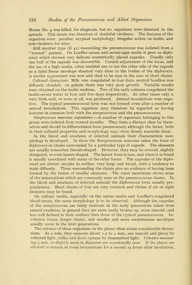 Mouse No. 4 was killed for diagnosis, but no organisms were detected in the spreads. This strain was therefore of doubtful virulence. The features of the organism were: peculiar, atypical morphology; irregular action on inulin, and non-virulence for mice. Still another type (E 42) resembling the pneumococcus was isolated from a normal patient. On Loeffler-serum and serum-agar media it grew as diplo- cocci which showed very delicate eccentrically placed capsules. Usually only one half of the capsule was discernible. Careful adjustment of the focus, and the use of a high ociolar, often enabled one to see the other side of the capsule as a faint linear envelope situated very close to the bodies of the diplococci. A similar appearance was now and then to be seen in the case of short chains. Cultural characters: Milk was coagulated in four days, neutral bouillon was diffusely clouded; on gelatin there was very poor growth. Variable results were obtained on the inulin medium. Two of the early cultures coagulated the inulin-serum water in four and five days respectively. At other times only a very little acid, or none at all, was produced. Animal inoculations were nega- tive. The typical pneumococcus form was not formed even after a number of animal inoculations. This organism may therefore be regarded as having features in common both with the streptococcus and the pneumococcus. Streptococcus mucosus capsulatus:—A number of organisms belonging to this group were isolated from normal mouths. They form a distinct class by them- selves and should be differentiated from pneumococci, although the latter, both in their cultiu-al properties and morphology may often closely resemble them. In the blood and exudates of infected animals their characteristic mor- phology is developed. In these the Streptococcus mucosus takes the form of diplococci or chains siirrounded by a particular type of capsule. The elements are usually somewhat biscuit-shaped. However, they may be coccoid, slightly elongated, or even lancet-shaped. The lancet form is rare, and when it is found is usually associated with many of the other forms. The capsules of the diplo- cocci are almost circular in outline, very large and broad, with a tendency to stain diffusely. Those surrounding the chains give no evidence of having been formed by the fusion of smaller elements. The outer membrane shows none of the indentations which are commonly seen on the pneumococcus chains. In the blood and exudates of infected animals the diplococcus form usually pre- ponderates. Short chains of four are very common and chains of six or eight elements may be found. On culture media, especially on the serum media and Loeffier's coagulated blood-serum, the same morphology is to be observed. Although the capsules of the streptococcus are fairly resistant in the early generations taken from animal exudates, in general they are more easily broken up, more mucoid, and less well defined in their outlines than those of the typical pneumococcus. In- volution forms, longer chains, and smaller and more membranous envelopes usually occur in the later generations. The colonies of these organisms on the plates often attain considerable dimen- sions. As a rule, they measure about 1.5 to 2 mm., are mucoid and glassy by reflected light, milky and more opaque by transmitted light. Colonies raeasur- ing 3 mm. or slightly more in diameter are occasionally seen. If the plates are allowed to remain at room temperature for a second 24 hours after incubation.