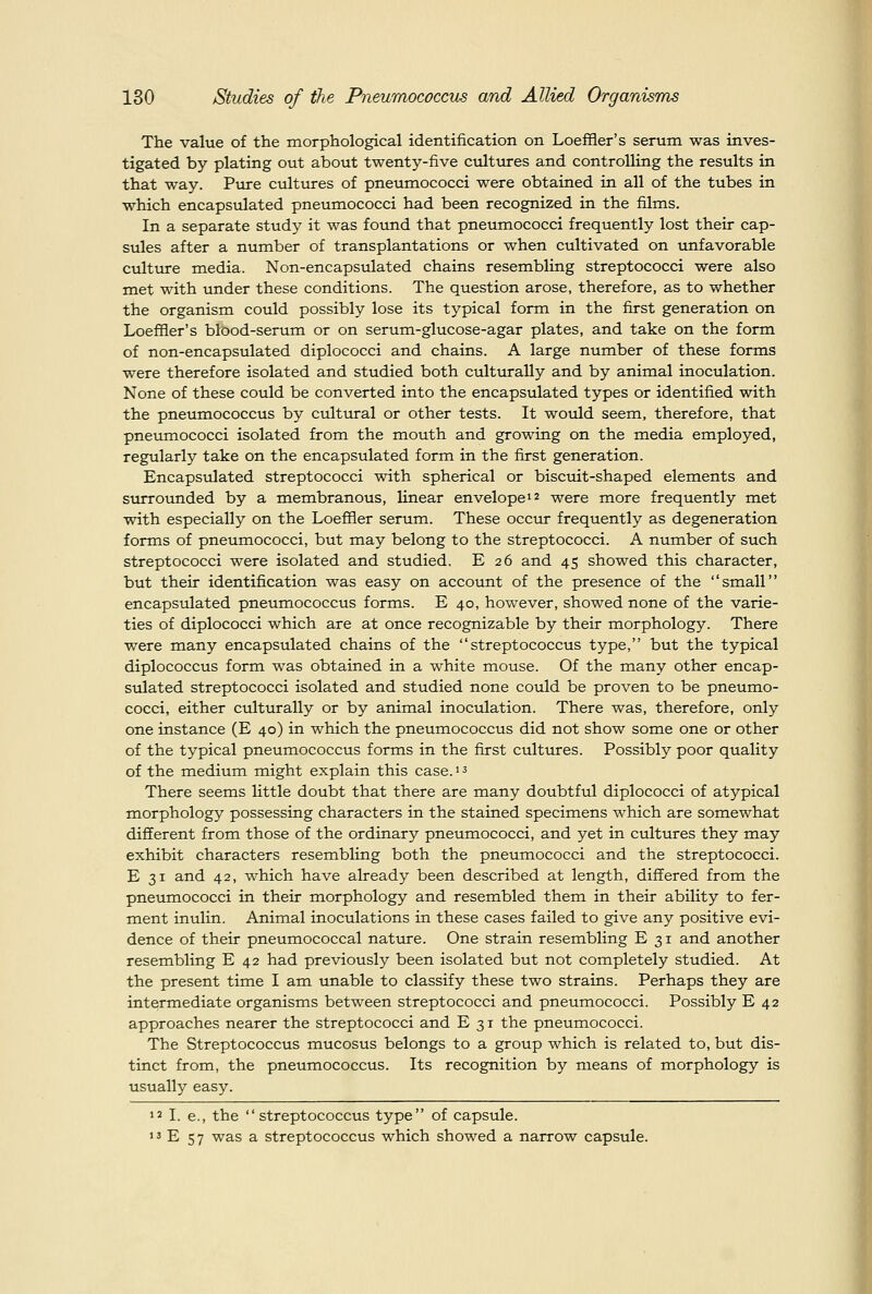 The value of the morphological identification on Loeffler's serum was inves- tigated by plating out about twenty-five cultvxres and controlling the results in that way. Piire cultures of pneumococci were obtained in all of the tubes in which encapsulated pneumococci had been recognized in the films. In a separate study it was found that pneumococci frequently lost their cap- sules after a number of transplantations or when cultivated on tmfavorable culttire media. Non-encapsulated chains resembling streptococci were also met with under these conditions. The question arose, therefore, as to whether the organism could possibly lose its typical form in the first generation on Loeffler's blood-serum or on serum-glucose-agar plates, and take on the form of non-encapsulated diplococci and chains. A large number of these forms were therefore isolated and studied both culturally and by animal inoculation. None of these could be converted into the encapsulated types or identified with the pneumococcus by cultural or other tests. It would seem, therefore, that pneumococci isolated from the mouth and growing on the media employed, regularly take on the encapsulated form in the first generation. Encapsulated streptococci with spherical or biscuit-shaped elements and surrounded by a membranous, linear envelope 12 were more frequently met with especially on the Loeffler serum. These occur frequently as degeneration forms of pneumococci, but may belong to the streptococci. A number of such streptococci were isolated and studied, E 26 and 45 showed this character, but their identification was easy on account of the presence of the small encapsulated pneumococcus forms. E 40, however, showed none of the varie- ties of diplococci which are at once recognizable by their morphology. There were many encapsulated chains of the streptococcus type, but the typical diplococcus form was obtained in a white mouse. Of the many other encap- sulated streptococci isolated and studied none could be proven to be pneumo- cocci, either culturally or by animal inoculation. There was, therefore, only one instance (E 40) in which the pneumococcus did not show some one or other of the typical pneumococcus forms in the first cultures. Possibly poor quality of the medium might explain this case. 1 ^ There seems little doubt that there are many doubtful diplococci of atypical morphology possessing characters in the stained specimens which are somewhat different from those of the ordinary pneumococci, and yet in cultures they may exhibit characters resembling both the pneumococci and the streptococci. E 31 and 42, which have already been described at length, differed from the pneumococci in their morphology and resembled them in their ability to fer- ment inulin. Animal inoculations in these cases failed to give any positive evi- dence of their pneumococcal nature. One strain resembling E 31 and another resembling E 42 had previously been isolated but not completely studied. At the present time I am unable to classify these two strains. Perhaps they are intermediate organisms between streptococci and pneumococci. Possibly E 42 approaches nearer the streptococci and E 31 the pneumococci. The Streptococcus mucosus belongs to a group which is related to, but dis- tinct from, the pneumococcus. Its recognition by means of morphology is usually easy. 1' I. e., the streptococcus type of capsule. »3 E 57 was a streptococcus which showed a narrow capsule.