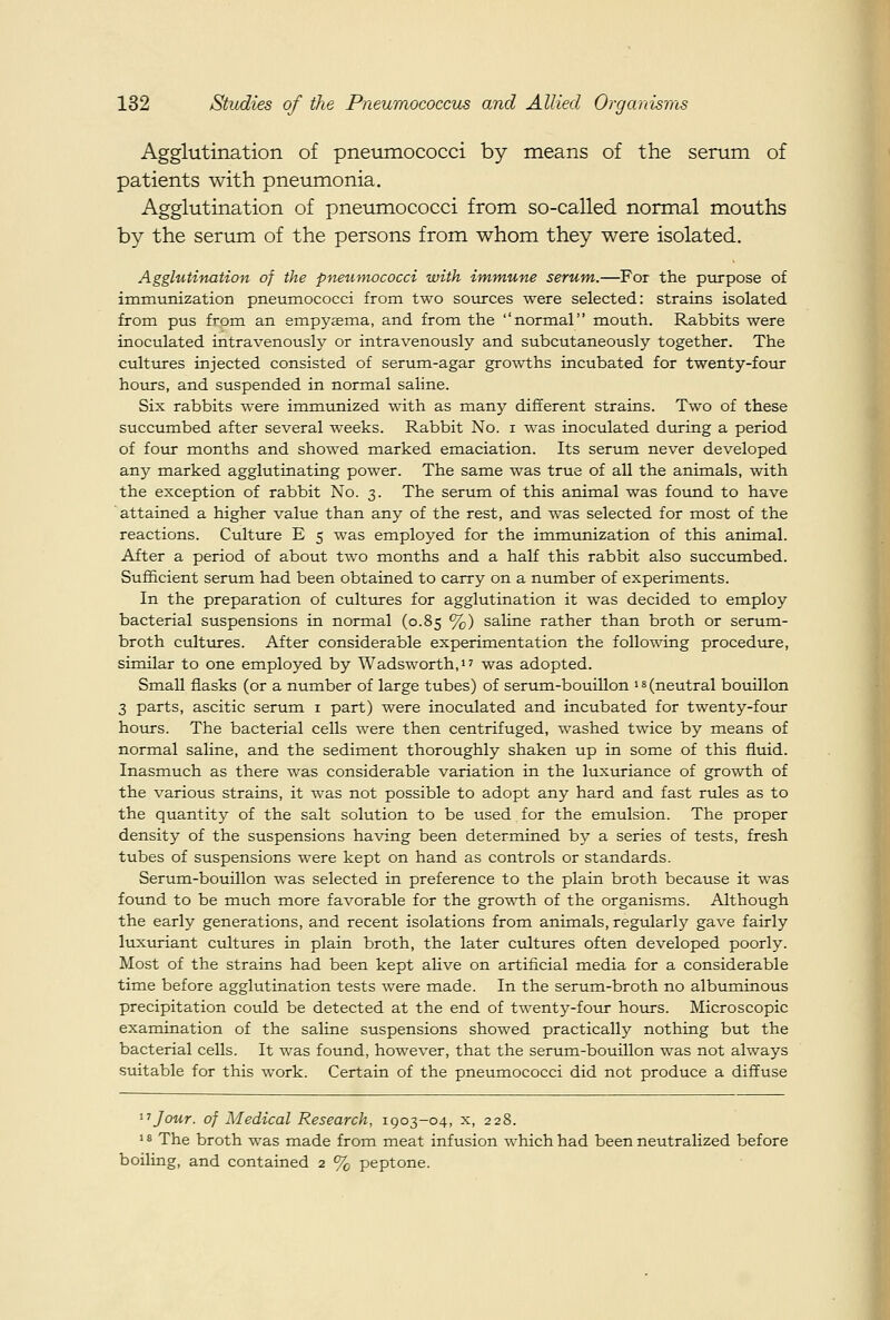 Agglutination of pneiunococci by means of the serum of patients with pneumonia. Agglutination of pneumococci from so-called normal mouths by the serum of the persons from whom they were isolated. Agglutination of the pneumococci with immune serum,.—For the purpose of immunization pneumococci from two sources were selected: strains isolated from pus from an empyema, and from the normal mouth. Rabbits were inoculated intravenously or intravenously and subcutaneously together. The cultures injected consisted of serum-agar growths incubated for twenty-four hours, and suspended in normal saline. Six rabbits were immunized with as many different strains. Two of these succumbed after several weeks. Rabbit No. i was inoculated dtiring a period of four months and showed marked emaciation. Its serum never developed any marked agglutinating power. The same was true of all the animals, with the exception of rabbit No. 3. The serum of this animal was found to have ' attained a higher value than any of the rest, and was selected for most of the reactions. Culture E 5 was employed for the immunization of this animal. After a period of about two months and a half this rabbit also succximbed. Sufficient serum had been obtained to carry on a number of experiments. In the preparation of cultures for agglutination it was decided to employ bacterial suspensions in normal (0.85 %) saline rather than broth or serum- broth ciilttires. After considerable experimentation the following procedtore, similar to one employed by Wadsworth.i? was adopted. Small flasks (or a number of large tubes) of serum-bouillon is (neutral bouillon 3 parts, ascitic serum i part) were inoculated and incubated for twenty-four hoturs. The bacterial cells were then centrifuged, washed twice by means of normal saline, and the sediment thoroughly shaken up in some of this fluid. Inasmuch as there was considerable variation in the luxuriance of growth of the various strains, it was not possible to adopt any hard and fast rules as to the quantity of the salt solution to be used for the emulsion. The proper density of the suspensions having been determined by a series of tests, fresh tubes of suspensions were kept on hand as controls or standards. Serum-bouillon was selected in preference to the plain broth because it was found to be much more favorable for the growth of the organisms. Although the early generations, and recent isolations from animals, regularly gave fairly luxuriant cultures in plain broth, the later cultures often developed poorly. Most of the strains had been kept alive on artificial media for a considerable time before agglutination tests were made. In the serum-broth no albuminous precipitation could be detected at the end of twenty-four hours. Microscopic examination of the saline suspensions showed practically nothing but the bacterial cells. It was found, however, that the serum-bouillon was not always suitable for this work. Certain of the pneumococci did not produce a diffuse ''TJour, of Medical Research, 1903-04, x, 228. 18 The broth was made from meat infusion which had been neutralized before boiling, and contained 2 % peptone.