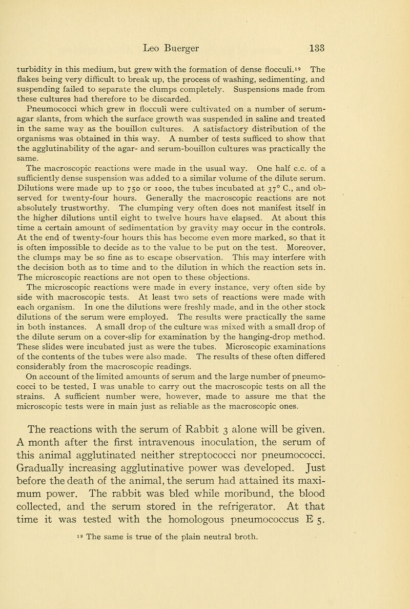 turbidity in this medium, but grew with the formation of dense fliocculi.'' The flakes being very difficult to break up, the process of washing, sedimenting, and suspending failed to separate the clumps completely. Suspensions made from these cultures had therefore to be discarded. Pneumococci which grew in fiocculi were cultivated on a number of serum- agar slants, from which the surface growth was suspended in saline and treated in the same way as the bouillon cultures. A satisfactory distribution of the organisms was obtained in this way. A number of tests sufficed to show that the agglutinability of the agar- and serum-bouillon cultures was practically the same. The macroscopic reactions were made in the usual way. One half c.c. of a sufficiently dense suspension was added to a similar volume of the dilute serum. Dilutions were made up to 750 or 1000, the tubes incubated at 37° C, and ob- served for twenty-four hours. Generally the macroscopic reactions are not absolutely trustworthy. The clumping very often does not manifest itself in the higher dilutions until eight to twelve hours have elapsed. At about this time a certain amount of sedimentation by gravity may occur in the controls. At the end of twenty-four hours this has become even more marked, so that it is often impossible to decide as to the value to be put on the test. Moreover, the clumps may be so fine as to escape observation. This may interfere with the decision both as to time and to the dilution in which the reaction sets in. The microscopic reactions are not open to these objections. The microscopic reactions were made in every instance, very often side by side with macroscopic tests. At least two sets of reactions were made with each organism. In one the dilutions were freshly made, and in the other stock dilutions of the serum were employed. The results were practically the same in both instances. A small drop of the culture was mixed with a small drop of the dilute serum on a cover-slip for examination by the hanging-drop method. These slides were incubated just as were the tubes. Microscopic examinations of the contents of the tubes were also made. The results of these often differed considerably from the macroscopic readings. On account of the limited amounts of serum and the large number of pneumo- cocci to be tested, I was unable to carry out the macroscopic tests on all the strains. A sufficient number were, however, made to assure me that the microscopic tests were in main just as reliable as the macroscopic ones. The reactions with the senim of Rabbit 3 alone will be given. A month after the first intravenous inociilation, the serum of this animal agglutinated neither streptococci nor pneumococci. Gradually increasing agglutinative power was developed. Just before the death of the animal, the serum had attained its maxi- mum power. The rabbit was bled while moribund, the blood collected, and the serum stored in the refrigerator. At that time it was tested with the homologous pneumococcus E 5. 19 The same is true of the plain neutral broth.