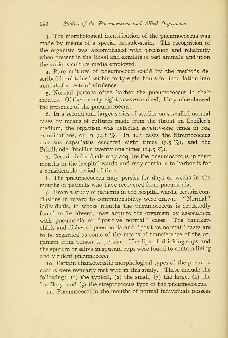 3. The morphological identification of the pneiimococcus was made by means of a special capsule-stain. The recognition of the organism was accomplished with precision and reliability when present in the blood and exudate of test animals, and upon the various culture media employed. 4. Pure cultures of pneumococci could by the methods de- scribed be obtained within forty-eight hours for inoculation into animals for tests of virulence. 5. Normal persons often harbor the pneumococcus in their mouths. Of the seventy-eight cases examined, thirty-nine showed the presence of the pneumococcus. 6. In a second and larger series of studies on so-called normal cases by means of cultirres made from the throat on Loeffier's medium, the organism was detected seventy-one times in 204 examinations, or in 34.8%. In 145 cases the Streptococcus mucosus capsulatus occurred eight times (5.5 %), and the Friedlander bacillus twenty-one times (14.5 %). 7. Certain individuals may acquire the pneumococcus in their mouths in the hospital wards, and may continue to harbor it for a considerable period of time. 8. The pneumococcus may persist for days or weeks in the mouths of patients who have recovered from pneumonia. 9. From a study of patients in the hospital wards, certain con- clusions in regard to communicability were drawn. Normal individuals, in whose mouths the pneumococcus is repeatedly found to be absent, may acquire the organism by association with pneumonia or positive normal cases. The handker- chiefs and dishes of pneumonia and positive normal cases are to be regarded as some of the means of transference of the or- ganism from person to person. The lips of drinking-cups and the sputum or saliva in sputum cups were found to contain living and virulent pneumococci. 10. Certain characteristic morphological types of the pneumo- coccus were regularly met with in this study. These include the following: (i) the typical, (2) the small, (3) the large, (4) the bacillary, and (5) the streptococcus type of the pnetunococcus. 11. Pneumococci in the mouths of normal individuals possess