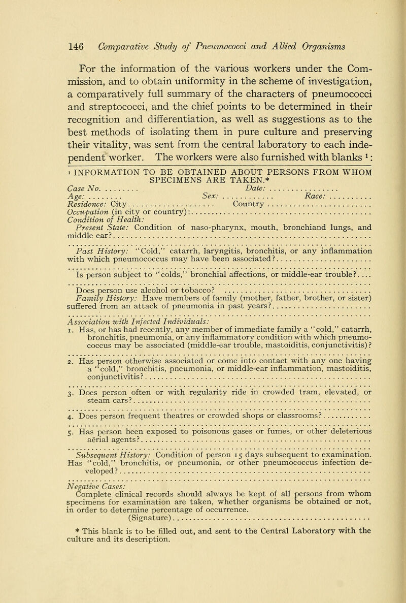 For the information of the various workers under the Com- mission, and to obtain uniformity in the scheme of investigation, a comparatively full summary of the characters of pneumococci and streptococci, and the chief points to be determined in their recognition and differentiation, as well as suggestions as to the best methods of isolating them in pure culture and preserving their vitality, was sent from the central laboratory to each inde- pendent worker. The workers were also furnished with blanks ^: 1 INFORMATION TO BE OBTAINED ABOUT PERSONS FROM WHOM SPECIMENS ARE TAKEN.* Case No Date: Age: Sex: Race: Residence: City Country Occupation (in city or country): Condition of Health: Present State: Condition of naso-pharynx, mouth, bronchiand lungs, and middle ear? Past History: Cold, catarrh, laryngitis, bronchitis, or any inflammation with which pneumococcus may have been associated ? Is person subject to colds, bronchial affections, or middle-ear trouble?. ... Does person use alcohol or tobacco? Family History: Have members of family (mother, father, brother, or sister) suffered from an attack of pneumonia in past years? Association with Infected Individuals: 1. Has, or has had recently, any member of immediate family a cold, catarrh, bronchitis, pneumonia, or any inflammatory condition with which pneumo- coccus may be associated (middle-ear trouble, mastoiditis, conjunctivitis)? 2. Has person otherwise associated or come into contact with any one having a cold, bronchitis, pneumonia, or middle-ear inflammation, mastoiditis, conjunctivitis? 3. Does person often or with regularity ride in crowded tram, elevated, or steam cars ? 4. Does person frequent theatres or crowded shops or classrooms?. 5. Has person been exposed to poisonous gases or fumes, or other deleterious aerial agents ? Subsequent History: Condition of person 15 days subsequent to examination. Has cold, bronchitis, or pneumonia, or other pneumococcus infection de- veloped ? Negative Cases: Complete clinical records should always be kept of all persons from whom specimens for examination are taken, whether organisms be obtained or not, in order to determine percentage of occurrence. (Signature) * This blank is to be filled out, and sent to the Central Laboratory with the culture and its description.