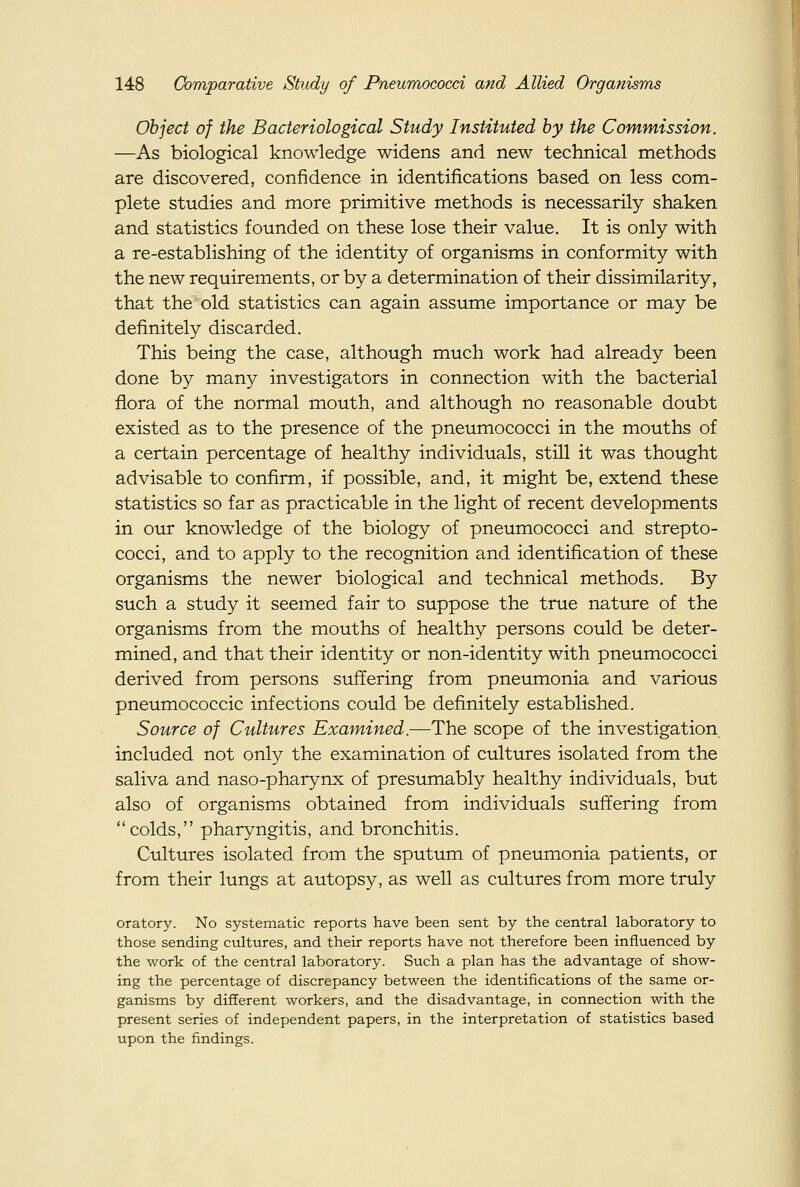 Object of the Bacteriological Study Instituted by the Commission. —As biological knowledge widens and new technical methods are discovered, confidence in identifications based on less com- plete studies and more primitive methods is necessarily shaken and statistics founded on these lose their value. It is only with a re-establishing of the identity of organisms in conformity with the new requirements, or by a determination of their dissimilarity, that the old statistics can again assume importance or may be definitely discarded. This being the case, although much work had already been done by many investigators in connection with the bacterial flora of the normal mouth, and although no reasonable doubt existed as to the presence of the pneumococci in the mouths of a certain percentage of healthy individuals, still it was thought advisable to confirm, if possible, and, it might be, extend these statistics so far as practicable in the light of recent developments in our knowdedge of the biology of pneumococci and strepto- cocci, and to apply to the recognition and identification of these organisms the newer biological and technical methods. By such a study it seemed fair to suppose the true nature of the organisms from the mouths of healthy persons could be deter- mined, and that their identity or non-identity with pneumococci derived from persons suffering from pneumonia and various pneumococcic infections could be definitely established. Source of Cultures Examined .—The scope of the investigation included not only the examination of cultures isolated from the saliva and naso-pharynx of presumably healthy individuals, but also of organisms obtained from individuals suffering from colds, pharyngitis, and bronchitis. Cultures isolated from the sputum of pneumonia patients, or from their lungs at autopsy, as well as cultures from more truly oratory. No systematic reports have been sent by the central laboratory to those sending cultures, and their reports have not therefore been influenced by the work of the central laboratory. Such a plan has the advantage of show- ing the percentage of discrepancy between the identifications of the same or- ganisms by different workers, and the disadvantage, in connection with the present series of independent papers, in the interpretation of statistics based upon the findings.