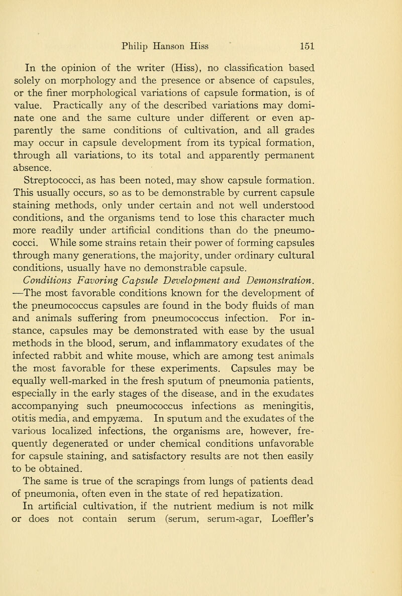 In the opinion of the writer (Hiss), no classification based solely on morphology and the presence or absence of capsules, or the finer morphological variations of capsule formation, is of value. Practically any of the described variations may domi- nate one and the same culture under different or even ap- parently the same conditions of cultivation, and all grades may occur in capsule development from its typical formation, through all variations, to its total and apparently permanent absence. Streptococci, as has been noted, may show capsule formation. This usually occurs, so as to be demonstrable by current capsule staining methods, only under certain and not well understood conditions, and the organisms tend to lose this character much more readily under artificial conditions than do the pnemno- cocci. While some strains retain their power of forming capsules through many generations, the majority, under ordinary cultural conditions, usually have no demonstrable capsule. Conditions Favoring Capsule Development and Demonstration. —The most favorable conditions known for the development of the pneumococcus capsules are found in the body fluids of man and animals suffering from pneumococcus infection. For in- stance, capsules may be demonstrated with ease by the usual methods in the blood, serum, and inflammatory exudates of the infected rabbit and white mouse, which are among test animals the most favorable for these experiments. Capsules may be equally well-marked in the fresh sputum of pneumonia patients, especially in the early stages of the disease, and in the exudates accompanying such pneumococcus infections as meningitis, otitis media, and empysema. In sputum and the exudates of the various localized infections, the organisms are, however, fre- quently degenerated or under chemical conditions unfavorable for capsule staining, and satisfactory results are not then easily to be obtained. The same is true of the scrapings from lungs of patients dead of pneumonia, often even in the state of red hepatization. In artificial cultivation, if the nutrient medium is not milk or does not contain serum (serum, serum-agar, Loeffier's