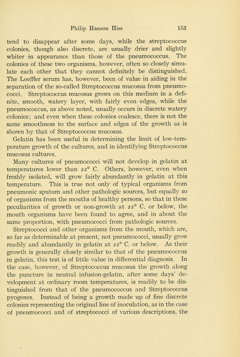 tend to disappear after some days, while the streptococcus colonies, though also discrete, are usually drier and slightly whiter in appearance than those of the pneumococcus. The colonies of these two organisms, however, often so closely simu- late each other that they cannot definitely be distinguished. The Loeffler serum has, however, been of value in aiding in the separation of the so-called Streptococcus mucosus from pneumo- cocci. Streptococcus mucosus grows on this medium in a defi- nite, smooth, watery layer, with fairly even edges, while the pneumococcus, as above noted, usually occurs in discrete watery colonies; and even when these colonies coalesce, there is not the same smoothness to the surface and edges of the growth as is shown by that of Streptococcus mucosus. Gelatin has been useful in determining the limit of low-tem- perature growth of the cultures, and in identifying Streptococcus mucosus cultures. Many cultures of pneumococci will not develop in gelatin at temperatures lower than 22° C. Others, however, even when freshly isolated, will grow fairly abundantly in gelatin at this temperature. This is true not only of typical organisms from pneumonic sputum and other pathologic sources, but equally so of organisms from the mouths of healthy persons, so that in these peculiarities of growth or non-growth at 22° C. or below, the mouth organisms have been found to agree, and in about the same proportion, with pneumococci from pathologic sources. Streptococci and other organisms from the mouth, which are, so far as determinable at present, not pneumococci, usually grow readily and abundantly in gelatin at 22° C. or below. As their growth is generally closely similar to that of the pneumococcus in gelatin, this test is of little value in differential diagnosis. In the case, however, of Streptococcus mucosus the growth along the puncture in neutral infusion-gelatin, after some days' de- velopment at ordinary room temperatures, is readily to be dis- tinguished from that of the pneumococcus and Streptococcus pyogenes. Instead of being a growth made up of fine discrete colonies representing the original line of inoculation, as in the case of pneumococci and of streptococci of various descriptions, the