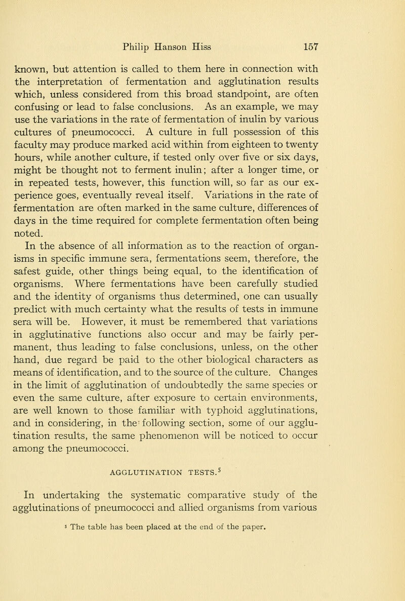 known, but attention is called to them here in connection with the interpretation of fermentation and agglutination results which, unless considered from this broad standpoint, are often confusing or lead to false conclusions. As an example, we may- use the variations in the rate of fermentation of inulin by various cultures of pneumococci. A culture in full possession of this faculty may produce marked acid within from eighteen to twenty hours, while another ctdture, if tested only over five or six days, might be thought not to ferment inulin; after a longer time, or in repeated tests, however, this function will, so far as our ex- perience goes, eventually reveal itself. Variations in the rate of fermentation are often marked in the same culture, differences of days in the time required for complete fermentation often being noted. In the absence of all information as to the reaction of organ- isms in specific immune sera, fermentations seem, therefore, the safest guide, other things being equal, to the identification of organisms. Where fermentations have been carefully studied and the identity of organisms thus determined, one can usually predict with much certainty what the results of tests in immune sera will be. However, it must be remembered that variations in agglutinative functions also occur and may be fairly per- manent, thus leading to false conclusions, unless, on the other hand, due regard be paid to the other biological characters as means of identification, and to the source of the culture. Changes in the limit of agglutination of undoubtedly the same species or even the same culture, after exposure to certain environments, are well known to those familiar with typhoid agglutinations, and in considering, in the- following section, some of our agglu- tination results, the same phenomenon will be noticed to occur among the pneumococci. AGGLUTINATION TESTS.^ In undertaking the systematic comparative study of the agglutinations of pneumococci and allied organisms from various s The table has been placed at the end of the paper.