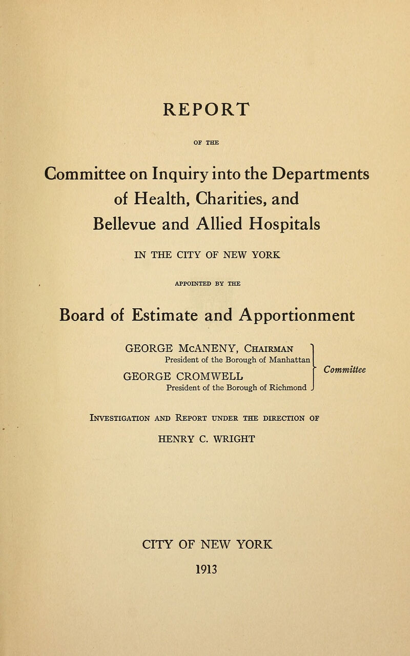 REPORT OF THE Committee on Inquiry into the Departments of Health, Charities, and Bellevue and Allied Hospitals IN THE CITY OF NEW YORK APPOINTED BY THE Board of Estimate and Apportionment GEORGE McANENY, Chairman President of the Borough of Manhattan GEORGE CROMWELL President of the Borough of Richmond .  Committee Investigation and Report under the direction oe HENRY C. WRIGHT CITY OF NEW YORK 1913