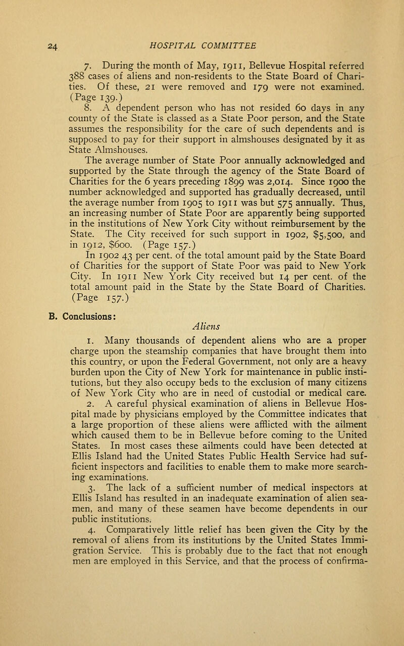 7. During the month of May, 1911, Bellevue Hospital referred 3S8 cases of aliens and non-residents to the State Board of Chari- ties. Of these, 21 were removed and 179 were not examined. (Page 139.) 8. A dependent person who has not resided 60 days in any county of the State is classed as a State Poor person, and the State assumes the responsibility for the care of such dependents and is supposed to pay for their support in almshouses designated by it as State Almshouses. The average number of State Poor annually acknowledged and supported by the State through the agency of the State Board of Charities for the 6 years preceding 1899 was 2,014. Since 1900 the number acknowledged and supported has gradually decreased, until the average number from 1905 to 1911 was but 575 annually. Thus, an increasing number of State Poor are apparently being supported in the institutions of New York City without reimbursement by the State. The City received for such support in 1902, $5,500, and in 1912, $600. (Page 157.) In 1902 43 per cent, of the total amount paid by the State Board of Charities for the support of State Poor was paid to New York City. In 1911 New York City received but 14 per cent, of the total amount paid in the State by the State Board of Charities. (Page 157.) B. Conclusions: Aliens 1. Many thousands of dependent aliens who are a proper charge upon the steamship companies that have brought them into this country, or upon the Federal Government, not only are a heavy burden upon the City of New York for maintenance in public insti- tutions, but they also occupy beds to the exclusion of many citizens of New York City who are in need of custodial or medical care. 2. A careful physical examination of aliens in Bellevue Hos- pital made by physicians employed by the Committee indicates that a large proportion of these aliens were afflicted with the ailment which caused them to be in Bellevue before coming to the United States. In most cases these ailments could have been detected at Ellis Island had the United States Public Health Service had suf- ficient inspectors and facilities to enable them to make more search- ing examinations. 3. The lack of a sufficient number of medical inspectors at ElHs Island has resulted in an inadequate examination of alien sea- men, and many of these seamen have become dependents in our public institutions. 4. Comparatively little relief has been given the City by the removal of aliens from its institutions by the United States Immi- gration Service. This is probably due to the fact that not enough men are employed in this Service, and that the process of confirma-