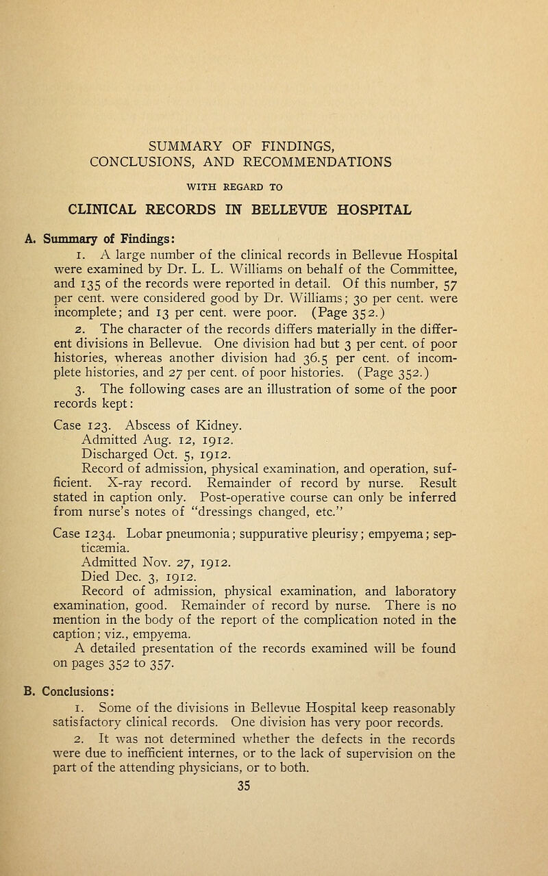 CONCLUSIONS, AND RECOMMENDATIONS WITH REGARD TO CLINICAL RECORDS IN BELLEVUE HOSPITAL A. Summary of Findings: 1. A large number of the clinical records in Bellevue Hospital were examined by Dr. L. L. Williams on behalf of the Committee, and 135 of the records were reported in detail. Of this number, 57 per cent, were considered good by Dr. Williams; 30 per cent, were incomplete; and 13 per cent, were poor. (Page 352.) 2. The character of the records differs materially in the differ- ent divisions in Bellevue. One division had but 3 per cent, of poor histories, whereas another division had 36.5 per cent, of incom- plete histories, and 27 per cent, of poor histories. (Page 352.) 3. The following cases are an illustration of some of the poor records kept: Case 123. Abscess of Kidney. Admitted Aug. 12, 1912. Discharged Oct. 5, 1912. Record of admission, physical examination, and operation, suf- ficient. X-ray record. Remainder of record by nurse. Result stated in caption only. Post-operative course can only be inferred from nurse's notes of dressings changed, etc. Case 1234. Lobar pneumonia; suppurative pleurisy; empyema; sep- ticaemia. Admitted Nov. 27, 1912. Died Dec. 3, 1912. Record of admission, physical examination, and laboratory examination, good. Remainder of record by nurse. There is no mention in the body of the report of the complication noted in the caption; viz., empyema. A detailed presentation of the records examined will be found on pages 352 to 357. B. Conclusions: 1. Some of the divisions in Bellevue Hospital keep reasonably satisfactory clinical records. One division has very poor records. 2. It was not determined whether the defects in the records were due to inefficient internes, or to the lack of supervision on the part of the attending physicians, or to both.