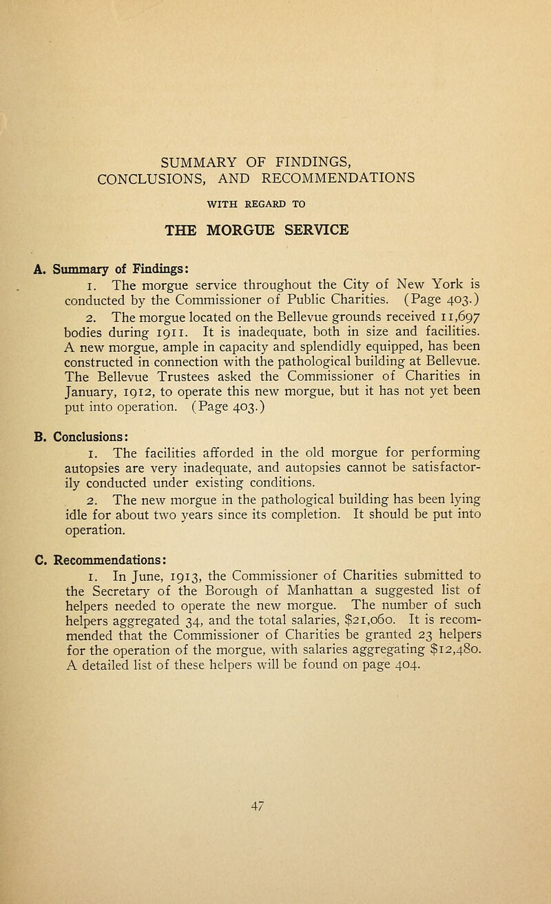 CONCLUSIONS, AND RECOMMENDATIONS WITH REGARD TO THE MORGUE SERVICE A. Summary of Findings: 1. The morgue service throughout the City of New York is conducted by the Commissioner of Public Charities. (Page 403.) 2. The morgue located on the Bellevue grounds received 11,697 bodies during 1911. It is inadequate, both in size and facilities. A new morgue, ample in capacity and splendidly equipped, has been constructed in connection with the pathological building at Bellevue. The Bellevue Trustees asked the Commissioner of Charities in January, 1912, to operate this new morgue, but it has not yet been put into operation. (Page 403.) B. Conclusions: 1. The facilities afforded in the old morgue for performing autopsies are very inadequate, and autopsies cannot be satisfactor- ily conducted under existing conditions. 2. The new morgue in the pathological building has been lying idle for about two years since its completion. It should be put into operation. C. Recommendations: I. In June, 1913, the Commissioner of Charities submitted to the Secretarj' of the Borough of Manhattan a suggested list of helpers needed to operate the new morgue. The number of such helpers aggregated 34, and the total salaries, $21,060. It is recom- mended that the Commissioner of Charities be granted 23 helpers for the operation of the morgue, with salaries aggregating $12,480. A detailed list of these helpers will be found on page 404.