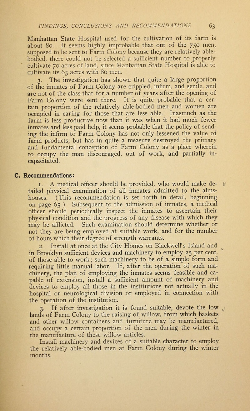 Manhattan State Hospital used for the cultivation of its farm is about 80. It seems highly improbable that out of the 750 men, supposed to be sent to Farm Colony because they are relatively able- bodied, there could not be selected a sufficient number to properly cultivate 70 acres of land, since Manhattan State Hospital is able to cultivate its 63 acres with 80 men. 3. The investigation has shown that quite a large proportion of the inmates of Farm Colony are crippled, infirm, and senile, and are not of the class that for a number of years after the opening of Farm Colony were sent there. It is quite probable that a cer- tain proportion of the relatively able-bodied men and women are occupied in caring for those that are less able. Inasmuch as the farm is less productive now than it was when it had much fewer inmates and less paid help, it seems probable that the policy of send- ing the infirm to Farm Colony has not only lessened the value of farm products, but has in quite a measure destroyed the primary and fundamental conception of Farm Colony as a place wherein to occupy the man discouraged, out of work, and partially in- capacitated. C. Recommendatioiis: 1. A medical officer should be provided, who would make de- i tailed physical examination of all inmates admitted to the alms- houses. (This recommendation is set forth in detail, beginning on page 65.) Subsequent to the admission of inmates, a medical officer should periodically inspect the inmates to ascertain their physical condition and the progress of any disease with which they may be afflicted. Such examination should determine whether or not they are being employed at suitable work, and for the number of hours which their degree of strength warrants. 2. Install at once at the City Homes on Blackwell's Island and in Brooklyn sufficient devices and machinery to employ 25 per cent, of those able to work; such machinery to be of a simple form and requiring little manual labor. If, after the operation of such ma- chinery, the plan of employing the inmates seems feasible and ca- pable of extension, install a sufficient amount of machinery and devices to employ all those in the institutions not actually in the hospital or neurological division or employed in connection with the operation of the institution. 3. If after investigation it is found suitable, devote the low ^ lands of Farm Colony to the raising of willow, from which baskets and other willow containers and furniture may be manufactured, and occupy a certain proportion of the men during the winter in the manufacture of these willow articles. Install machinery and devices of a suitable character to employ the relatively able-bodied men at Farm Colony during the winter months.