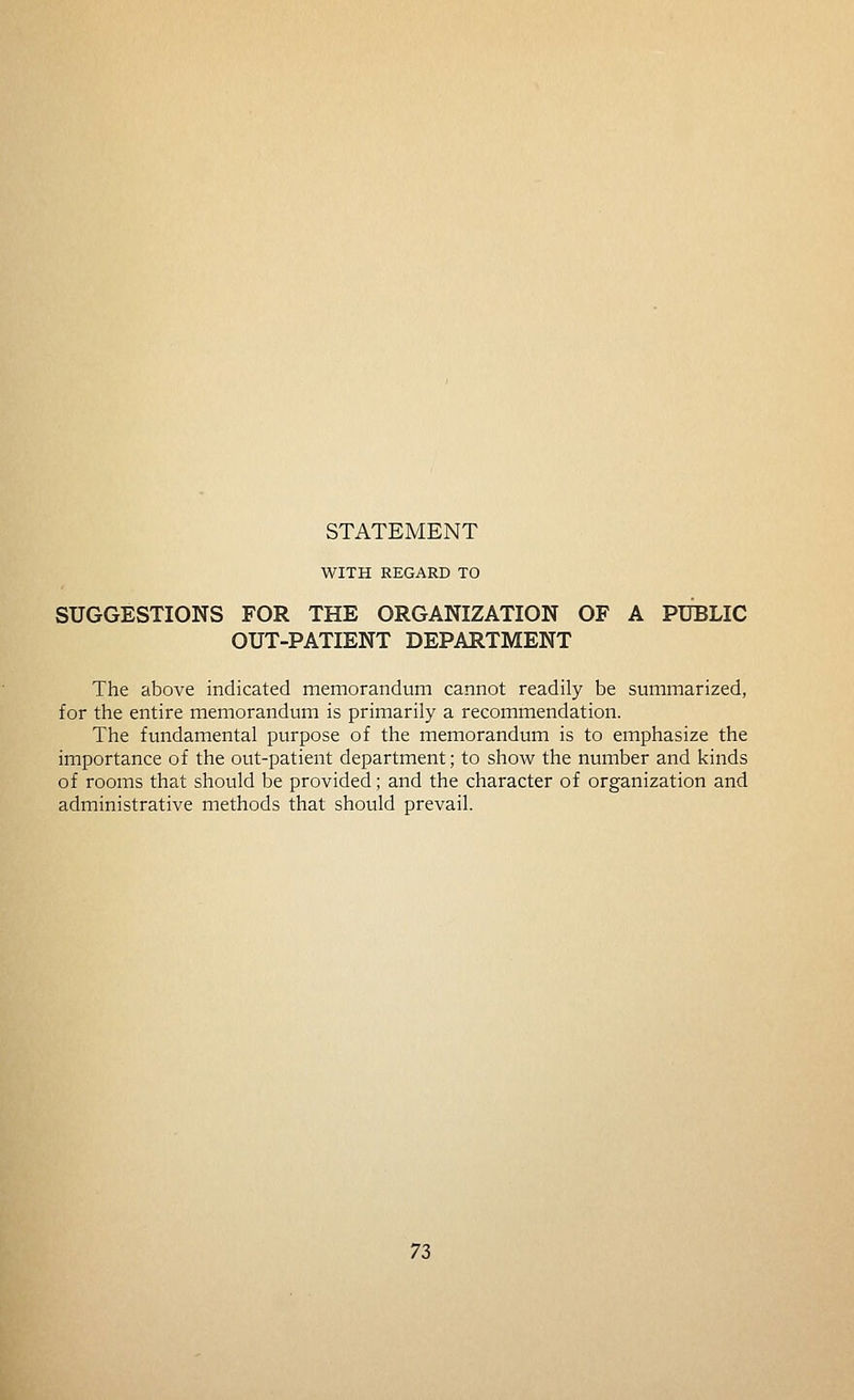 WITH REGARD TO SUGGESTIONS FOR THE ORGANIZATION OF A PUBLIC OUT-PATIENT DEPARTMENT The above indicated memorandum cannot readily be summarized, for the entire memorandum is primarily a recommendation. The fundamental purpose of the memorandum is to emphasize the importance of the out-patient department; to show the number and kinds of rooms that should be provided; and the character of organization and administrative methods that should prevail. n