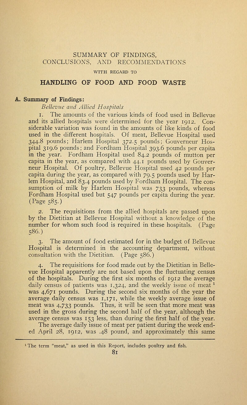 CONCLUSIONS, AND RECOMMENDATIONS WITH REGARD TO HANDLING OF FOOD AND FOOD WASTE A. Summary of Findings: Bellevue and Allied Hospitals 1. The amounts of the various kinds of food used in Bellevue and its allied hospitals were determined for the year 1912. Con- siderable variation was found in the amounts of like kinds of food used in the different hospitals. Of meat, Bellevue Hospital used 344.8 pounds; Harlem Hospital 372.5 pounds; Gouverneur Hos- pital 319.6 pounds; and Fordham Hospital 393.6 pounds per capita in the year. Fordham Hospital used 84.2 pounds of mutton per capita in the year, as compared with 44. i pounds used by Gouver- neur Hospital. Of poultry, Bellevue Hospital used 42 potmds per capita during the year, as compared with 79.5 pounds used by Har- lem Hospital, and 83.4 pounds used by Fordham Hospital. The con- sumption of milk by Harlem Hospital was 733 pounds, whereas Fordham Hospital used but 547 pounds per capita during the year. (Page 585.) 2. The requisitions from the allied hospitals are passed upon by the Dietitian at Bellevue Hospital without a knowledge of the number for whom such food is required in these hospitals. (Page 586.) 3. The amount of food estimated for in the budget of Bellevue Hospital is determined in the accounting department, without consultation with the Dietitian. (Page 586.) 4. The requisitions for food made out by the Dietitian in Belle- vue Hospital apparently are not based upon the fluctuating census of the hospitals. During the first six months of 1912 the average daily census of patients was 1,324, and the weekly issue of meat ^ was 4,671 pounds. During the second six months of the year the average daily census was 1,171, while the weekly average issue of meat was 4,733 pounds. Thus, it will be seen that more meat was used in the gross during the second half of the year, although the average census was 153 less, than during the first half of the year. The average daily issue of meat per patient during the week end- ed April 28, 1912, was .48 pound, and approximately this same 'The term meat, as used in this Report, includes poultry and fish.