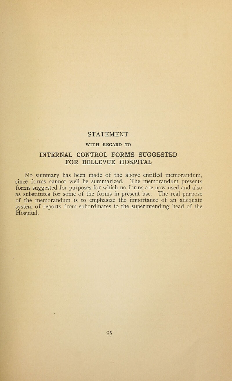 WITH REGARD TO INTERNAL CONTROL FORMS SUGGESTED FOR BELLEVUE HOSPITAL No summary has been made of the above entitled memorandum, since forms cannot well be summarized. The memorandum presents forms suggested for purposes for which no forms are now used and also as substitutes for some of the forms in present use. The real purpose of the memorandum is to emphasize the importance of an adequate system of reports from subordinates to the superintending head of the Hospital.