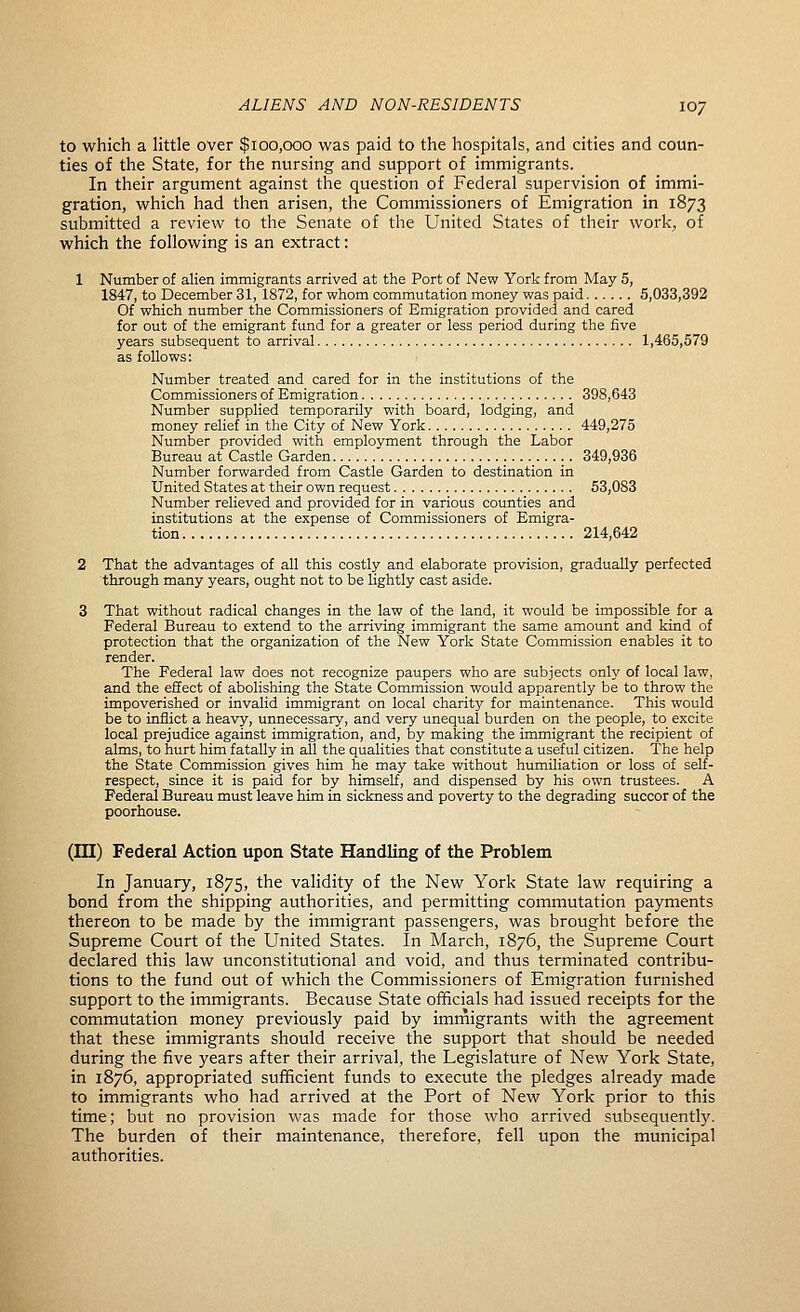 to which a little over $100,000 was paid to the hospitals, and cities and coun- ties of the State, for the nursing and support of immigrants. In their argument against the question of Federal supervision of immi- gration, which had then arisen, the Commissioners of Emigration in 1873 submitted a review to the Senate of the United States of their work, of which the following is an extract: 1 Number of alien immigrants arrived at the Port of New York from May 5, 1847, to December 31, 1872, for whom commutation money was paid 5,033,392 Of which number the Commissioners of Emigration provided and cared for out of the emigrant fund for a greater or less period during the five years subsequent to arrival 1,465,579 as follows: Number treated and cared for in the institutions of the Commissioners of Emigration 398,643 Number supplied temporarily with board, lodging, and money relief in the City of New York 449,275 Number provided with employment through the Labor Bureau at Castle Garden 349,936 Number forwarded from Castle Garden to destination in United States at their own request 53,083 Number relieved and provided for in various counties and institutions at the expense of Commissioners of Emigra- tion 214,642 2 That the advantages of all this costly and elaborate provision, gradually perfected through many years, ought not to be lightly cast aside. 3 That without radical changes in the law of the land, it would be impossible for a Federal Bureau to extend to the arriving immigrant the same amount and kind of protection that the organization of the New York State Commission enables it to render. The Federal law does not recognize paupers who are subjects only of local law, and the effect of abolishing the State Commission would apparently be to throw the impoverished or invalid immigrant on local charity for maintenance. This would be to inflict a heavy, unnecessary, and very unequal burden on the people, to excite local prejudice against immigration, and, by making the immigrant the recipient of alms, to hurt him fatally in all the qualities that constitute a useful citizen. The help the State Commission gives him he may take without humiliation or loss of self- respect, since it is paid for by himself, and dispensed by his own trustees. A Federal Bureau must leave him in sickness and poverty to the degrading succor of the poorhouse. (in) Federal Action upon State Handling of the Problem In January, 1875, the validity of the New York State law requiring a bond from the shipping authorities, and permitting commutation payments thereon to be made by the immigrant passengers, was brought before the Supreme Court of the United States. In March, 1876, the Supreme Court declared this law unconstitutional and void, and thus terminated contribu- tions to the fund out of which the Commissioners of Emigration furnished support to the immigrants. Because State officials had issued receipts for the commutation money previously paid by immigrants with the agreement that these immigrants should receive the support that should be needed during the five years after their arrival, the Legislature of New York State, in 1876, appropriated sufficient funds to execute the pledges already made to immigrants who had arrived at the Port of New York prior to this time; but no provision was made for those who arrived subsequently. The burden of their maintenance, therefore, fell upon the municipal authorities.