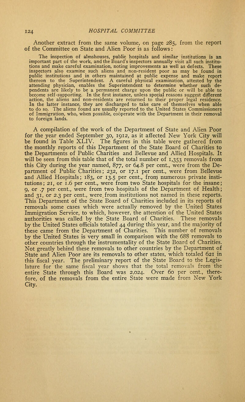 Another extract from the same volume, on page 285, from tlie report of the Committee on State and Alien Poor is as follows: The inspection of almshouses, public hospitals and similar institutions is an important part of the work, and the Board's inspectors annually visit all such institu- tions and make careful examination, noting improvements as well as defects. These inspectors also examine such aliens and non-resident poor as may be found in public institutions and in others maintained at public expense and make report thereon to the Superintendent. A careful physical examination, attested by the attending physician, enables the Superintendent to determine whether such de- pendents are likely to be a permanent charge upon the public or will be able to become self-supporting. In the first instance, unless special reasons suggest different action, the aliens and non-residents are returned to their proper legal residence. In the latter instance, they are discharged to take care of themselves when able to do so. The aliens found are usually reported to the United States Commissioners of Immigration, who, when possible, cooperate with the Department in their removal to foreign lands. A compilation of the work of the Department of State and Alien Poor for the year ended September 30, 1912, as it affected New York City will be found in Table XLIV. The figures in this table were gathered from the monthly reports of this Department of the State Board of Charities to the Departments of Public Charities and Bellevue and Allied Hospitals. It will be seen from this table that of the total number of 1,353 removals from this City during the year named, 877, or 64.8 per cent., were from the De- partment of Public Charities; 232, or 17.i per cent., were from Bellevue and Allied Hospitals; 183, or 13.5 per cent., frorn numerous private insti- tutions; 21, or 1.6 per cent., were from two State hospitals for the insane; 9, or .7 per cent., were from two hospitals of the Department of Health; and 31, or 2.3 per cent., were, from institutions not named in these reports. This Department of the State Board of Charities included in its reports of removals some cases which were actually removed by the United States Immigration Service, to which, however, the attention of the United States authorities was called by the State Board of Charities. These removals by the United States officials totaled 44 during this year, and the majority of these came from the Department of Charities. This number of removals by the United States is very small in comparison with the 688 removals to other countries through the instrumentality of the State Board of Charities. Not greatly behind these removals to other countries by the Department of State and Alien Poor are its removals to other states, which totaled 621 in this fiscal year. The preliminary report of the State Board to the Legis- lature for the same fiscal year shows that the total removals from the entire State through this Board was 2,024. Over 60 per cent., there- fore, of the removals from the entire State were made from New York City.