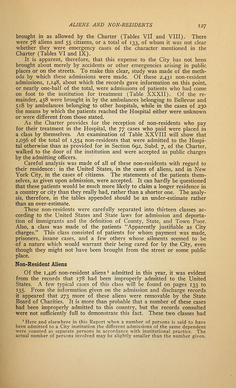 brought in as allowed by the Charter (Tables VII and VIII). There were 78 aliens and 55 citizens, or a total of 133, of whom it was not clear whether they were emergency cases of the character mentioned in the Charter (Tables VI and IX). It is apparent, therefore, that this expense to the City has not been brought about merely by accidents or other emergencies arising in public places or on the streets. To make this clear, study was made of the meth- ods by which these admissions were made. Of these 2,431 non-resident admissions, 1,148, about which the records gave information on this point, or nearly one-half of the total, were admissions of patients who had come on foot to the institution for treatment (Table XXXII). Of the re- mainder, 458 were brought in by the ambulances belonging to Bellevue and 518 by ambulances belonging to other hospitals, while in the cases of 230 the means by which the patients reached the Hospital either were unknown or were different from those stated. As the Charter provides for the reception of non-residents who pay for their treatment in the Hospital, the yy cases who paid were placed in a class by themselves. An examination of Table XXVIII will show that 1,056 of the total of 1,554 non-residents that were admitted to the Hospi- tal otherwise than as provided for in Section 692, Subd. 7, of the Charter, walked to the door of the institution and were accepted as public charges by the admitting officers. Careful analysis was made of all of these non-residents with regard to their residence: in the United States, in the cases of aliens, and in New York City, in the cases of citizens. The statements of the patients them- selves, as given upon admission, were accepted. It can hardly be questioned that these patients would be much more likely to claim a longer residence in a country or city than they really had, rather than a shorter one. The analy- sis, therefore, in the tables appended should be an under-estimate rather than an over-estimate. These non-residents were carefully separated into thirteen classes ac- cording to the United States and State laws for admission and deporta- tion of immigrants and the definition of County, State, and Town Poor. Also, a class was made of the patients Apparently justifiable as City charges. This class consisted of patients for whom payment was made, prisoners, insane cases, and a few others whose ailments seemed to be of a nature which would warrant their being cared for by the City, even though they might not have been brought from the street or some public place. Non-Resident Aliens Of the 1,426 non-resident aliens ^ admitted in this year, it was evident from the records that 178 had been improperly admitted to the United States. A few typical cases of this class will be found on pages 133 to 135. From the information given on the admission and discharge records it appeared that 273 more of these aliens were removable by the State Board of Charities. It is more than probable that a number of these cases had been improperly admitted to this country, but the records consulted were not sufficiently full to demonstrate this fact. These two classes had  Here and elsewhere in this Report when a number of persons is said to have been admitted to a City institution the different admissions of the same dependent were counted as separate persons in accordance with institutional practice. The actual number of persons involved may be slightly smaller than the number given.