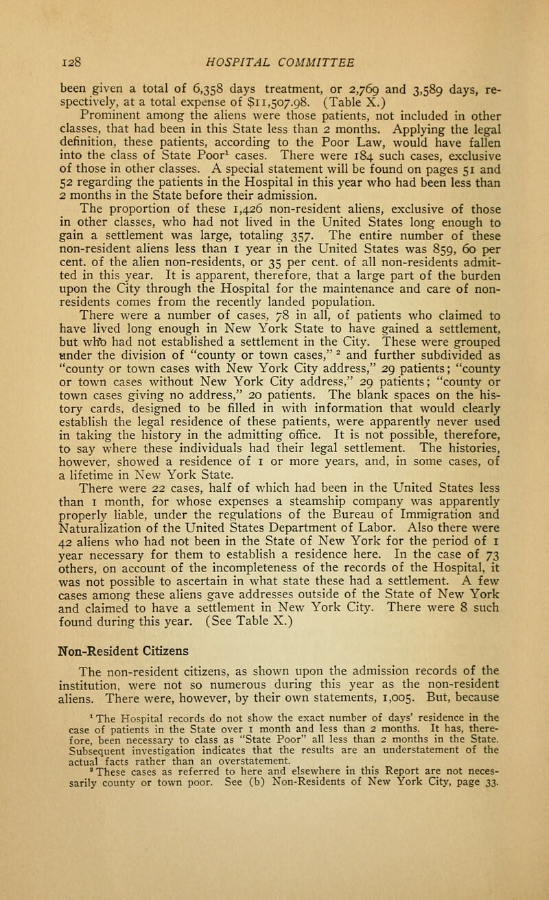 been given a total of 6,358 days treatment, or 2,769 and 3,589 days, re- spectively, at a total expense of $11,507.98. (Table X.) Prominent among the aliens were those patients, not included in other classes, that had been in this State less than 2 months. Applying the legal definition, these patients, according to the Poor Law, would have fallen into the class of State Poor^ cases. There were 184 such cases, exclusive of those in other classes. A special statement will be found on pages 51 and 52 regarding the patients in the Hospital in this year who had been less than 2 months in the State before their admission. The proportion of these 1,426 non-resident aliens, exclusive of those in other classes, who had not lived in the United States long enough to gain a settlement was large, totaling 357. The entire number of these non-resident aliens less than i year in the United States was 859, 60 per cent, of the alien non-residents, or 35 per cent, of all non-residents admit- ted in this year. It is apparent, therefore, that a large part of the burden upon the City through the Hospital for the maintenance and care of non- residents comes from the recently landed population. There were a number of cases, 78 in all, of patients who claimed to have lived long enough in New York State to have gained a settlement, but whb had not established a settlement in the City. These were grouped under the division of county or town cases, - and further subdivided as county or town cases with New York City address, 29 patients; county or town cases without New York City address. 29 patients; county or town cases giving no address, 20 patients. The blank spaces on the his- tory cards, designed to be filled in with information that would clearly establish the legal residence of these patients, were apparently never used in taking the history in the admitting office. It is not possible, therefore, to say where these individuals had their legal settlement. The histories, however, showed a residence of i or more years, and, in some cases, of a lifetime in New York State. There were 22 cases, half of which had been in the United States less than I month, for whose expenses a steamship company was apparently properly liable, under the regnlations of the Bureau of Immigration and Naturalization of the United States Department of Labor. Also there were 42 aliens who had not been in the State of New York for the period of I year necessary for them to establish a residence here. In the case of 73 others, on account of the incompleteness of the records of the Hospital, it was not possible to ascertain in what state these had a settlement. A few cases among these aliens gave addresses outside of the State of New York and claimed to have a settlement in New York City. There were 8 such found during this year. (See Table X.) Non-Resident Citizens The non-resident citizens, as shown upon the admission records of the institution, were not so numerous during this year as the non-resident aliens. There were, however, by their own statements, 1,005. But, because ' The Hospital records do not show the exact number of days' residence in the case of patients in the State over i month and less than 2 months. It has, there- fore, been necessary to class as State Poor all less than 2 months in the State. Subsequent investigation indicates that the results are an understatement of the actual facts rather than an overstatement. These cases as referred to here and elsewhere in this Report are not neces- sarily county or town poor. See (b) Non-Residents of New York City, page 33.