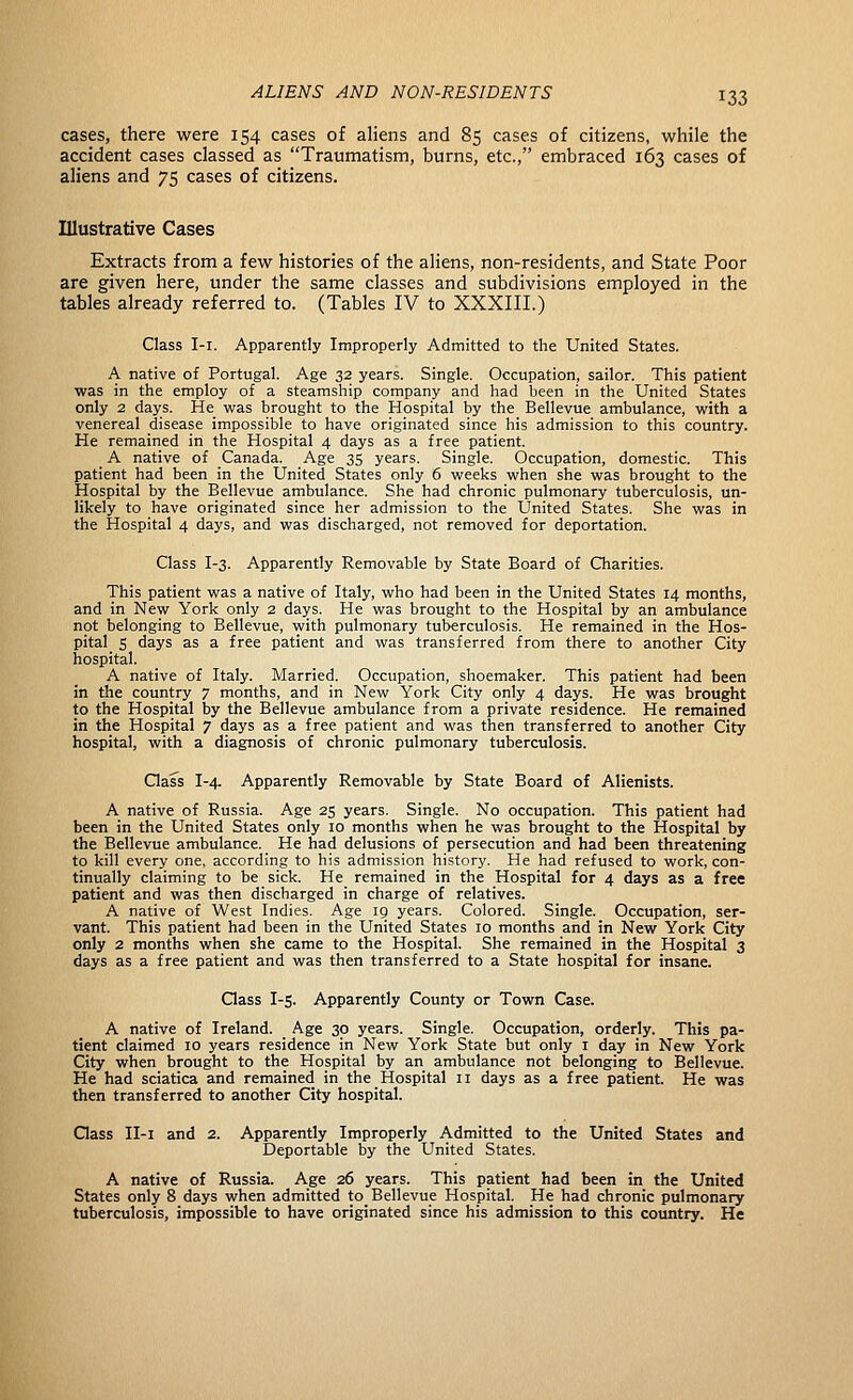 cases, there were 154 cases of aliens and 85 cases of citizens, while the accident cases classed as Traumatism, burns, etc., embraced 163 cases of aliens and 75 cases of citizens. Illustrative Cases Extracts from a few histories of the aliens, non-residents, and State Poor are given here, under the same classes and subdivisions employed in the tables already referred to. (Tables IV to XXXIII.) Class I-i. Apparently Improperly Admitted to the United States. A native of Portugal. Age 32 years. Single. Occupation, sailor. This patient was in the employ of a steamship company and had been in the United States only 2 days. He was brought to the Hospital by the Bellevue ambulance, with a venereal disease impossible to have originated since his admission to this country. He remained in the Hospital 4 days as a free patient. A native of Canada. Age 35 years. Single. Occupation, domestic. This patient had been in the United States only 6 weeks when she was brought to the Hospital by the Bellevue ambulance. She had chronic pulmonary tuberculosis, un- likely to have originated since her admission to the United States. She was in the Hospital 4 days, and was discharged, not removed for deportation. Class I-3. Apparently Removable by State Board of Charities. This patient was a native of Italy, who had been in the United States 14 months, and in New York only 2 days. He was brought to the Hospital by an ambulance not belonging to Bellevue, with pulmonary tuberculosis. He remained in the Hos- pital S days as a free patient and was transferred from there to another City hospital. A native of Italy. Married. Occupation, shoemaker. This patient had been in the country 7 months, and in New York City only 4 days. He was brought to the Hospital by the Bellevue ambulance from a private residence. He remained in the Hospital 7 days as a free patient and was then transferred to another City hospital, with a diagnosis of chronic pulmonary tuberculosis. Class I-4. Apparently Removable by State Board of Alienists. A native of Russia. Age 25 years. Single. No occupation. This patient had been in the United States only 10 months when he was brought to the Hospital by the Bellevue ambulance. He had delusions of persecution and had been threatening to kill every one, according to his admission history. He had refused to work, con- tinually claiming to be sick. He remained in the Hospital for 4 days as a free patient and was then discharged in charge of relatives. A native of West Indies. Age 19 years. Colored. Single. Occupation, ser- vant. This patient had been in the United States 10 months and in New York City only 2 months when she came to the Hospital. She remained in the Hospital 3 days as a free patient and was then transferred to a State hospital for insane. Qass I-s. Apparently County or Town Case. A native of Ireland. Age 30 years. Single. Occupation, orderly. This pa- tient claimed 10 years residence in New York State but only i day in New York City when brought to the Hospital by an ambulance not belonging to Bellevue. He had sciatica and remained in the Hospital 11 days as a free patient. He was then transferred to another City hospital. Qass II-i and 2. Apparently Improperly Admitted to the United States and Deportable by the United States. A native of Russia. Age 26 years. This patient had been in the United States only 8 days when admitted to Bellevue Hospital. He had chronic pulmonary tuberculosis, impossible to have originated since his admission to this country. He